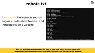 robots.txt
A robots.txt file instructs search
engine crawlers how to crawl and
index pages on a website.
💡Pro Tip: A robots.txt file lives at the root of your site. Make sure all important
pages are crawlable and content that won't provide any real value are blocked.
 