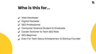 Who is this for...
Web Developer
Digital Marketer
SEO Professional
Computer Science Student & Graduate
Career Switcher to Tech SEO Role
SEO Beginner
Even For Tech-Savvy Entrepreneur & Startup Founder
 