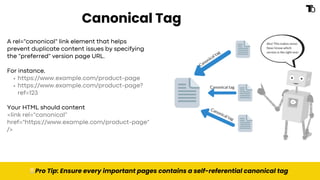 Canonical Tag
💡Pro Tip: Ensure every important pages contains a self-referential canonical tag
A rel="canonical" link element that helps
prevent duplicate content issues by specifying
the "preferred" version page URL.
For instance,
https://www.example.com/product-page
https://www.example.com/product-page?
ref=123
Your HTML should content
<link rel="canonical"
href="https://www.example.com/product-page"
/>
 