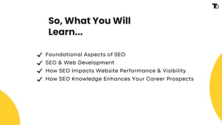 So, What You Will
Learn...
Foundational Aspects of SEO
SEO & Web Development
How SEO Impacts Website Performance & Visibility
How SEO Knowledge Enhances Your Career Prospects
 