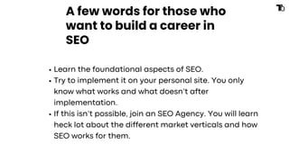 A few words for those who
want to build a career in
SEO
Learn the foundational aspects of SEO.
Try to implement it on your personal site. You only
know what works and what doesn’t after
implementation.
If this isn’t possible, join an SEO Agency. You will learn
heck lot about the different market verticals and how
SEO works for them.
 