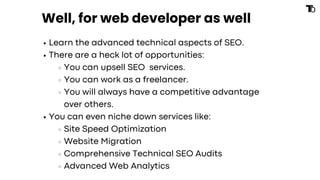 Well, for web developer as well
Learn the advanced technical aspects of SEO.
There are a heck lot of opportunities:
You can upsell SEO services.
You can work as a freelancer.
You will always have a competitive advantage
over others.
You can even niche down services like:
Site Speed Optimization
Website Migration
Comprehensive Technical SEO Audits
Advanced Web Analytics
 