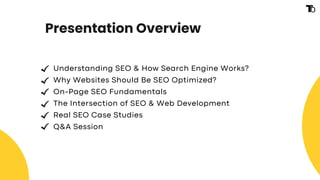 Presentation Overview
Understanding SEO & How Search Engine Works?
Why Websites Should Be SEO Optimized?
On-Page SEO Fundamentals
The Intersection of SEO & Web Development
Real SEO Case Studies
Q&A Session
 