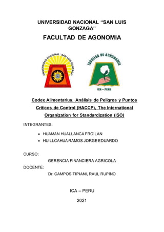 UNIVERSIDAD NACIONAL “SAN LUIS
GONZAGA”
FACULTAD DE AGONOMIA
Codex Alimentarius, Análisis de Peligros y Puntos
Críticos de Control (HACCP), The International
Organization for Standardization (ISO)
INTEGRANTES:
 HUAMAN HUALLANCA FROILAN
 HUILLCAHUA RAMOS JORGE EDUARDO
CURSO:
GERENCIA FINANCIERA AGRICOLA
DOCENTE:
Dr. CAMPOS TIPIANI, RAUL RUPINO
ICA – PERU
2021
 