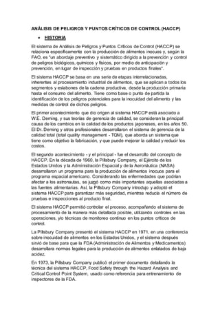 ANÁLISIS DE PELIGROS Y PUNTOS CRÍTICOS DE CONTROL (HACCP)
 HISTORIA
El sistema de Análisis de Peligros y Puntos Críticos de Control (HACCP) se
relaciona específicamente con la producción de alimentos inocuos y, según la
FAO, es "un abordaje preventivo y sistemático dirigido a la prevención y control
de peligros biológicos, químicos y físicos, por medio de anticipación y
prevención, en lugar de inspección y pruebas en productos finales".
El sistema HACCP se basa en una serie de etapas interrelacionadas,
inherentes al procesamiento industrial de alimentos, que se aplican a todos los
segmentos y eslabones de la cadena productiva, desde la producción primaria
hasta el consumo del alimento. Tiene como base o punto de partida la
identificación de los peligros potenciales para la inocuidad del alimento y las
medidas de control de dichos peligros.
El primer acontecimiento que dio origen al sistema HACCP está asociado a
W.E. Deming, y sus teorías de gerencia de calidad, se consideran la principal
causa de los cambios en la calidad de los productos japoneses, en los años 50.
El Dr. Deming y otros profesionales desarrollaron el sistema de gerencia de la
calidad total (total quality management - TQM), que aborda un sistema que
tiene como objetivo la fabricación, y que puede mejorar la calidad y reducir los
costos.
El segundo acontecimiento - y el principal - fue el desarrollo del concepto de
HACCP. En la década de 1960, la Pillsbury Company, el Ejército de los
Estados Unidos y la Administración Espacial y de la Aeronáutica (NASA)
desarrollaron un programa para la producción de alimentos inocuos para el
programa espacial americano. Considerando las enfermedades que podrían
afectar a los astronautas, se juzgó como más importantes aquellas asociadas a
las fuentes alimentarias. Así, la Pillsbury Company introdujo y adoptó el
sistema HACCP para garantizar más seguridad, mientras reducía el número de
pruebas e inspecciones al producto final.
El sistema HACCP permitió controlar el proceso, acompañando el sistema de
procesamiento de la manera más detallada posible, utilizando controles en las
operaciones, y/o técnicas de monitoreo continuo en los puntos críticos de
control.
La Pillsbury Company presentó el sistema HACCP en 1971, en una conferencia
sobre inocuidad de alimentos en los Estados Unidos, y el sistema después
sirvió de base para que la FDA (Administración de Alimentos y Medicamentos)
desarrollara normas legales para la producción de alimentos enlatados de baja
acidez.
En 1973, la Pillsbury Company publicó el primer documento detallando la
técnica del sistema HACCP, Food Safety through the Hazard Analysis and
Critical Control Point System, usado como referencia para entrenamiento de
inspectores de la FDA.
 