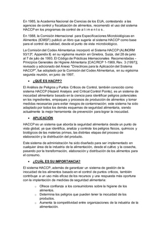 En 1985, la Academia Nacional de Ciencias de los EUA, contestando a las
agencias de control y fiscalización de alimentos, recomendó el uso del sistema
HACCP en los programas de control de a l i m e n t o s .
En 1988, la Comisión Internacional para Especificaciones Microbiológicas en
Alimentos (ICMSF) publicó un libro que sugería el sistema HACCP como base
para el control de calidad, desde el punto de vista microbiológico.
La Comisión del Codex Alimentarius incorporó el Sistema HACCP (ALINORM
93/13ª, Appendix II) en su vigésima reunión en Ginebra, Suiza, del 28 de junio
al 7 de julio de 1993. El Código de Prácticas Internacionales Recomendadas -
Principios Generales de Higiene Alimentaria [CAC/RCP 1-1969, Rev. 3 (1997)],
revisado y adicionado del Anexo "Directrices para la Aplicación del Sistema
HACCP", fue adoptado por la Comisión del Codex Alimentarius, en su vigésima
segunda reunión, en junio de 1997.
 ¿QUÉ ES HACPP?
El Análisis de Peligros y Puntos Críticos de Control, también conocido como
sistema HACCP (Hazard Analysis and Critical Control Points), es un sistema de
inocuidad alimentaria basado en la ciencia para identificar peligros potenciales
en los ingredientes, empaques y procesos de producción de alimentos y tomar
medidas necesarias para evitar riesgos de contaminación; este sistema ha sido
adaptado por todos los demás esquemas de seguridad alimentaria, siendo
actualmente la mejor herramienta de prevención para lograr la inocuidad.
 APLICACIÓN
HACCP es un sistema que aborda la seguridad alimentaria desde un punto de
vista global, ya que identifica, analiza y controla los peligros físicos, químicos y
biológicos de las materias primas, las distintas etapas del proceso de
elaboración y la distribución del producto.
Este sistema de administración ha sido diseñado para ser implementado en
cualquier área de la industria de la alimentación, desde el cultivo y la cosecha,
pasando por la transformación, elaboración y distribución de los alimentos para
el consumo.
 ¿CUÁL ES SU IMPORTANCIA?
El sistema HACCP, además de garantizar un sistema de gestión de la
inocuidad de los alimentos basado en el control de puntos críticos, también
contribuye a un uso más eficaz de los recursos y una respuesta más oportuna
con la implantación de medidas de seguridad alimentaria:
o Ofrece confianza a los consumidores sobre la higiene de los
alimentos.
o Determina los peligros que pueden tener la inocuidad de los
productos.
o Aumenta la competitividad entre organizaciones de la industria de la
alimentación.
 