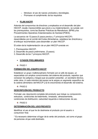 o Introduce el uso de nuevos productos y tecnologías.
o Promueve el cumplimiento de los requisitos
 PLAN HACPP
Además del compromiso de directivos y empleados en el desarrollo del plan
HACCP, resulta imprescindible que previo a su implementación, se cumpla con
los prerrequisitos; como las Buenas Prácticas de Manufactura (BPM) y los
Procedimientos Operativos Estandarizados de Sanidad (POES).
La secuencia de 12 pasos (5 pasos previos y 7 principios HACCP)
desarrolladas por el comité del Codex Alimentarius, establece las directrices y
el enfoque recomendado para desarrollar un plan HACCP.
El orden de la implementación de un plan HACCP consiste en:
1. Prerrequisitos HACCP.
2. Desarrollo de pasos preliminares. (5 pasos).
3. Desarrollo de los 7 principios HACCP.
 5 PASOS PRELIMINARES
PASO 1
FORMACIÓN DEL EQUIPO HACCP
Establecer un grupo multidisciplinario formado por un jefe de equipo, un
especialista con amplios conocimientos del sistema del producto, expertos que
conozcan los peligros y riesgos que se puedan presentar, un secretario técnico,
entre otros. A cada miembro del equipo se le asigna un segmento específico de
la cadena alimentaria del HACCP y se le encomienda el desarrollo del sistema.
PASO 2
DESCRIPCIÓN DEL PRODUCTO
Formular una descripción completa del producto que incluya su composición,
estructura, condiciones de tratamiento, envasado, almacenamiento,
condiciones de distribución, caducidad requerida e instrucciones de uso.
PASO 3
DETERMINACIÓN DEL USO PREVISTO
Identificar el uso al que ha de destinarse el producto por el usuario o
consumidor final.
* Es necesario determinar el lugar de la venta del producto, así como el grupo
de personas al que está destinado.
 