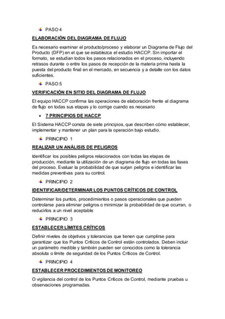 PASO 4
ELABORACIÓN DEL DIAGRAMA DE FLUJO
Es necesario examinar el producto/proceso y elaborar un Diagrama de Flujo del
Producto (DFP) en el que se establezca el estudio HACCP. Sin importar el
formato, se estudian todos los pasos relacionados en el proceso, incluyendo
retrasos durante o entre los pasos de recepción de la materia prima hasta la
puesta del producto final en el mercado, en secuencia y a detalle con los datos
suficientes.
PASO 5
VERIFICACIÓN EN SITIO DEL DIAGRAMA DE FLUJO
El equipo HACCP confirma las operaciones de elaboración frente al diagrama
de flujo en todas sus etapas y lo corrige cuando es necesario
 7 PRINCIPIOS DE HACCP
El Sistema HACCP consta de siete principios, que describen cómo establecer,
implementar y mantener un plan para la operación bajo estudio.
PRINCIPIO 1
REALIZAR UN ANÁLISIS DE PELIGROS
Identificar los posibles peligros relacionados con todas las etapas de
producción, mediante la utilización de un diagrama de flujo en todas las fases
del proceso. Evaluar la probabilidad de que surjan peligros e identificar las
medidas preventivas para su control.
PRINCIPIO 2
IDENTIFICAR/DETERMINAR LOS PUNTOS CRÍTICOS DE CONTROL
Determinar los puntos, procedimientos o pasos operacionales que pueden
controlarse para eliminar peligros o minimizar la probabilidad de que ocurran, o
reducirlos a un nivel aceptable
PRINCIPIO 3
ESTABLECER LÍMITES CRÍTICOS
Definir niveles de objetivos y tolerancias que tienen que cumplirse para
garantizar que los Puntos Críticos de Control están controlados. Deben incluir
un parámetro medible y también pueden ser conocidos como la tolerancia
absoluta o límite de seguridad de los Puntos Críticos de Control.
PRINCIPIO 4
ESTABLECER PROCEDIMIENTOS DE MONITOREO
O vigilancia del control de los Puntos Críticos de Control, mediante pruebas u
observaciones programadas.
 