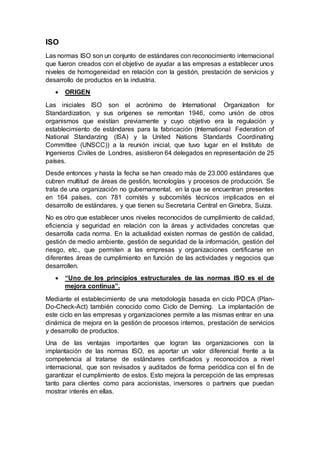ISO
Las normas ISO son un conjunto de estándares con reconocimiento internacional
que fueron creados con el objetivo de ayudar a las empresas a establecer unos
niveles de homogeneidad en relación con la gestión, prestación de servicios y
desarrollo de productos en la industria.
 ORIGEN
Las iniciales ISO son el acrónimo de International Organization for
Standardization, y sus orígenes se remontan 1946, como unión de otros
organismos que existían previamente y cuyo objetivo era la regulación y
establecimiento de estándares para la fabricación (International Federation of
National Standarzing (ISA) y la United Nations Standards Coordinating
Committee (UNSCC)) a la reunión inicial, que tuvo lugar en el Instituto de
Ingenieros Civiles de Londres, asistieron 64 delegados en representación de 25
países.
Desde entonces y hasta la fecha se han creado más de 23.000 estándares que
cubren multitud de áreas de gestión, tecnologías y procesos de producción. Se
trata de una organización no gubernamental, en la que se encuentran presentes
en 164 países, con 781 comités y subcomités técnicos implicados en el
desarrollo de estándares, y que tienen su Secretaria Central en Ginebra, Suiza.
No es otro que establecer unos niveles reconocidos de cumplimiento de calidad,
eficiencia y seguridad en relación con la áreas y actividades concretas que
desarrolla cada norma. En la actualidad existen normas de gestión de calidad,
gestión de medio ambiente, gestión de seguridad de la información, gestión del
riesgo, etc., que permiten a las empresas y organizaciones certificarse en
diferentes áreas de cumplimiento en función de las actividades y negocios que
desarrollen.
 “Uno de los principios estructurales de las normas ISO es el de
mejora continua”.
Mediante el establecimiento de una metodología basada en ciclo PDCA (Plan-
Do-Check-Act) también conocido como Ciclo de Deming. La implantación de
este ciclo en las empresas y organizaciones permite a las mismas entrar en una
dinámica de mejora en la gestión de procesos internos, prestación de servicios
y desarrollo de productos.
Una de las ventajas importantes que logran las organizaciones con la
implantación de las normas ISO, es aportar un valor diferencial frente a la
competencia al tratarse de estándares certificados y reconocidos a nivel
internacional, que son revisados y auditados de forma periódica con el fin de
garantizar el cumplimiento de estos. Esto mejora la percepción de las empresas
tanto para clientes como para accionistas, inversores o partners que puedan
mostrar interés en ellas.
 