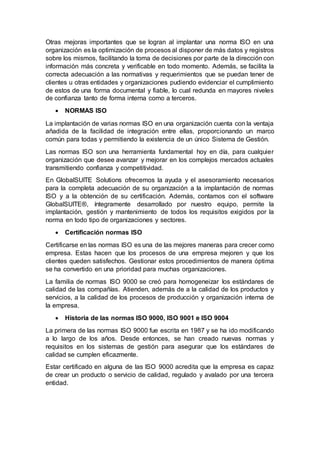 Otras mejoras importantes que se logran al implantar una norma ISO en una
organización es la optimización de procesos al disponer de más datos y registros
sobre los mismos, facilitando la toma de decisiones por parte de la dirección con
información más concreta y verificable en todo momento. Además, se facilita la
correcta adecuación a las normativas y requerimientos que se puedan tener de
clientes u otras entidades y organizaciones pudiendo evidenciar el cumplimiento
de estos de una forma documental y fiable, lo cual redunda en mayores niveles
de confianza tanto de forma interna como a terceros.
 NORMAS ISO
La implantación de varias normas ISO en una organización cuenta con la ventaja
añadida de la facilidad de integración entre ellas, proporcionando un marco
común para todas y permitiendo la existencia de un único Sistema de Gestión.
Las normas ISO son una herramienta fundamental hoy en día, para cualquier
organización que desee avanzar y mejorar en los complejos mercados actuales
transmitiendo confianza y competitividad.
En GlobalSUITE Solutions ofrecemos la ayuda y el asesoramiento necesarios
para la completa adecuación de su organización a la implantación de normas
ISO y a la obtención de su certificación. Además, contamos con el software
GlobalSUITE®, íntegramente desarrollado por nuestro equipo, permite la
implantación, gestión y mantenimiento de todos los requisitos exigidos por la
norma en todo tipo de organizaciones y sectores.
 Certificación normas ISO
Certificarse en las normas ISO es una de las mejores maneras para crecer como
empresa. Estas hacen que los procesos de una empresa mejoren y que los
clientes queden satisfechos. Gestionar estos procedimientos de manera óptima
se ha convertido en una prioridad para muchas organizaciones.
La familia de normas ISO 9000 se creó para homogeneizar los estándares de
calidad de las compañías. Atienden, además de a la calidad de los productos y
servicios, a la calidad de los procesos de producción y organización interna de
la empresa.
 Historia de las normas ISO 9000, ISO 9001 e ISO 9004
La primera de las normas ISO 9000 fue escrita en 1987 y se ha ido modificando
a lo largo de los años. Desde entonces, se han creado nuevas normas y
requisitos en los sistemas de gestión para asegurar que los estándares de
calidad se cumplen eficazmente.
Estar certificado en alguna de las ISO 9000 acredita que la empresa es capaz
de crear un producto o servicio de calidad, regulado y avalado por una tercera
entidad.
 