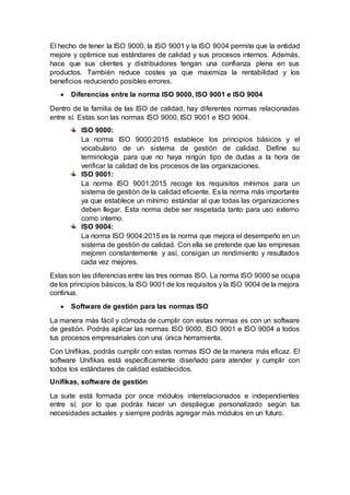 El hecho de tener la ISO 9000, la ISO 9001 y la ISO 9004 permite que la entidad
mejore y optimice sus estándares de calidad y sus procesos internos. Además,
hace que sus clientes y distribuidores tengan una confianza plena en sus
productos. También reduce costes ya que maximiza la rentabilidad y los
beneficios reduciendo posibles errores.
 Diferencias entre la norma ISO 9000, ISO 9001 e ISO 9004
Dentro de la familia de las ISO de calidad, hay diferentes normas relacionadas
entre sí. Estas son las normas ISO 9000, ISO 9001 e ISO 9004.
ISO 9000:
La norma ISO 9000:2015 establece los principios básicos y el
vocabulario de un sistema de gestión de calidad. Define su
terminología para que no haya ningún tipo de dudas a la hora de
verificar la calidad de los procesos de las organizaciones.
ISO 9001:
La norma ISO 9001:2015 recoge los requisitos mínimos para un
sistema de gestión de la calidad eficiente. Es la norma más importante
ya que establece un mínimo estándar al que todas las organizaciones
deben llegar. Esta norma debe ser respetada tanto para uso externo
como interno.
ISO 9004:
La norma ISO 9004:2015 es la norma que mejora el desempeño en un
sistema de gestión de calidad. Con ella se pretende que las empresas
mejoren constantemente y así, consigan un rendimiento y resultados
cada vez mejores.
Estas son las diferencias entre las tres normas ISO. La norma ISO 9000 se ocupa
de los principios básicos, la ISO 9001 de los requisitos y la ISO 9004 de la mejora
continua.
 Software de gestión para las normas ISO
La manera más fácil y cómoda de cumplir con estas normas es con un software
de gestión. Podrás aplicar las normas ISO 9000, ISO 9001 e ISO 9004 a todos
tus procesos empresariales con una única herramienta.
Con Unifikas, podrás cumplir con estas normas ISO de la manera más eficaz. El
software Unifikas está específicamente diseñado para atender y cumplir con
todos los estándares de calidad establecidos.
Unifikas, software de gestión
La suite está formada por once módulos interrelacionados e independientes
entre sí; por lo que podrás hacer un despliegue personalizado según tus
necesidades actuales y siempre podrás agregar más módulos en un futuro.
 