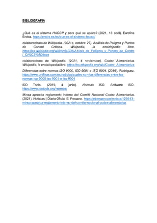 BIBLIOGRAFIA
¿Qué es el sistema HACCP y para qué se aplica? (2021, 13 abril). Eurofins
Envira. https://envira.es/es/que-es-el-sistema-haccp/
colaboradores de Wikipedia. (2021a, octubre 27). Análisis de Peligros y Puntos
de Control Críticos. Wikipedia, la enciclopedia libre.
https://es.wikipedia.org/wiki/An%C3%A1lisis_de_Peligros_y_Puntos_de_Contro
l_Cr%C3%ADticos
colaboradores de Wikipedia. (2021, 4 noviembre). Codex Alimentarius.
Wikipedia, la enciclopedialibre. https://es.wikipedia.org/wiki/Codex_Alimentarius
Diferencias entre normas ISO 9000, ISO 9001 e ISO 9004. (2016). Rodriguez.
https://www.unifikas.com/es/noticias/cuales-son-las-diferencias-entre-las-
normas-iso-9000-iso-9001-e-iso-9004
ISO Tools. (2019, 4 junio). Normas ISO. Software ISO.
https://www.isotools.org/normas/
Minsa aprueba reglamento interno del Comité Nacional Codex Alimentarius.
(2021). Noticias | Diario Oficial El Peruano. https://elperuano.pe/noticia/123643-
minsa-aprueba-reglamento-interno-del-comite-nacional-codex-alimentarius
 