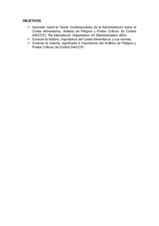 OBJETIVOS
 Aprender sobre la Teoría Contemporánea de la Administración sobre el
Codex Alimentarius, Análisis de Peligros y Puntos Críticos de Control
(HACCP), The International Organization for Standardization (ISO)
 Conocer la historia, importancia del Codex Alimentarius y sus normas.
 Conocer la historia, significado e importancia del Análisis de Peligros y
Puntos Críticos de Control (HACCP)
 