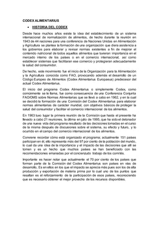 CODEX ALIMENTARIUS
 HISTORIA DEL CODEX
Desde hace muchos años existe la idea del establecimiento de un sistema
internacional de normalización de alimentos, de hecho durante la reunión en
1943 de 44 naciones para una conferencia de Naciones Unidas en Alimentación
y Agricultura se plantea la formación de una organización que diera asistencia a
los gobiernos para elaborar y revisar normas existentes a fin de mejorar el
contenido nutricional de todos aquellos alimentos que tuvieran importancia en el
mercado interno de los países o en el comercio internacional, así como
establecer sistemas que facilitaran ese comercio y protegieran adecuadamente
la salud del consumidor.
De hecho, este movimiento fue el inicio de la Organización para la Alimentación
y la Agricultura conocida como FAO, provocando además el desarrollo de un
Código Europeo de Alimentos (Codex Alimentarius Europaeus) predecesor del
actual Codex Alimentarius.
El inicio del programa Codex Alimentarius o simplemente Codex, como
comúnmente se le llama, fue como consecuencia de una Conferencia Conjunta
FAO/OMS sobre Normas Alimentarias que se llevó a cabo en 1962, y en la cual
se decidió la formación de una Comisión del Codex Alimentarius para elaborar
normas alimentarias de carácter mundial, con objetivos básicos de proteger la
salud del consumidor y facilitar el comercio internacional de los alimentos.
En 1963 tuvo lugar la primera reunión de la Comisión que hasta el presente ha
llevado a cabo 21 reuniones, la última en julio de 1995, que ha sido el detonador
de una nueva vida del programa resultado de las decisiones tomadas en el curso
de la misma después de discusiones sobre el sistema, su efecto y futuro, y lo
ocurrido en el campo del comercio internacional de los alimentos.
Conviene recordar cómo está organizado el programa; actualmente 151 países
participan en él, ello representa más del 97 por ciento de la población del mundo,
lo cual da una idea de la importancia y el impacto de las decisiones que allí se
tomen y es un hecho que muchos países se han beneficiado con las
recomendaciones emanadas por el concienzudo trabajo de los comités.
Importante es hacer notar que actualmente el 70 por ciento de los países que
forman parte de la Comisión del Codex Alimentarius son países en vías de
desarrollo, Es en ellos en los que el impacto se aprecia más pues son los de alta
producción y exportación de materia prima por lo cual uno de los puntos que
resaltan es el reforzamiento de la participación de esos países, reconociendo
que es necesario obtener el mejor provecho de los recursos disponibles.
 