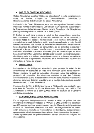  QUE ES EL CODEX ALIMENTARIUS
Codex Alimentarius significa "Código de alimentación" y es la compilación de
todas las normas, Códigos de Comportamientos, Directrices y
Recomendaciones de la Comisión del Codex Alimentarius.
La Comisión del Codex Alimentarius es el más alto organismo internacional en
materia de normas de alimentación. La Comisiónes un organismo subsidiario de
la Organización de las Naciones Unidas para la Agricultura y la Alimentación
(FAO) y de la Organización Mundial de la Salud (OMS).
El Código se creó para proteger la salud de los consumidores, garantizar
comportamientos correctos en el mercado internacional de los alimentos y
coordinar todos los trabajos internacionales sobre normas alimentarias. El
mercado internacional de la alimentación se estima anualmente en más de 400
billones de dólares. Las normas de alimentación uniformadas universalmente
tienen la ventaja de proteger a los consumidores de los alimentos no seguros y
de permitir a los productores, manufactureros y comerciantes el acceso a los
mercados eliminando obstáculos artificiales para el comercio que no están
basados en las tarifas. Las normas del código se basan en sólidos presupuestos
científicos y están aceptadas como puntos de referencia en base a las cuales se
evalúan medidas y reglamentos nacionales en el ámbito de los Acuerdos de
mercado de la Ronda de Uruguay.
 IMPORTANCIA
La importancia del Código de alimentación para proteger la salud de los
consumidores fue subrayada en 1985 en la resolución 39/85 de las Naciones
Unidas mediante la cual se adoptaban directrices sobre las políticas de
protección al consumidor. Las directrices advierten de que "los Gobiernos
deberían tener en cuenta la necesidad de todos los consumidores de acceder a
alimentos seguros y deberían respaldar y, en la medida de los posibles, adoptar
las normas del … Codex Alimentarius".
En noviembre de 1961 la XI Conferencia de la FAO aprobó una resolución para
establecer la Comisión del Codex Alimentarius. En mayo de 1963 la XVI
Asamblea de la Mundial de la Salud (OMS), adoptó los estatutos de la Comisión
del Codex Alimentarius.
 LA COMISIÓN DEL CODEX ALIMENTARIUS
Es un organismo intergubernamental abierto a todos los países que son
miembros o miembros asociadosde la FAO y de la OMS. Cuenta en la actualidad
con 165 países miembros, que representan más del 98 por ciento de la población
mundial. La Comisión se reúne cada dos años. Las delegaciones de los países
están formadas a menudo por representantes de la industria, asociaciones de
consumidores e institutos académicos, además de representantes del gobierno.
Varias organizaciones no gubernamentales asisten también en categoría de
observadores.
 