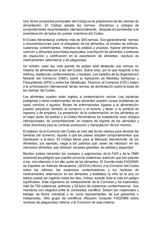 Uno de los propósitos principales del Código es la preparación de las normas de
alimentación. El Código adopta las normas, directrices y códigos de
comportamiento recomendados internacionalmente, después de someterlos a la
consideración de todos los países miembros del Codex.
El Codex Alimentarius contiene más de 200 normas. Son generalmente normas
o recomendaciones para el etiquetado de los alimentos, el empleo de aditivos,
sustancias contaminantes, métodos de análisis y pruebas, higiene alimentaria,
nutrición y alimentos para dietas especiales, importación de alimentos y sistemas
de inspección y certificación en la exportación de alimentos, residuos de
medicamentos veterinarios y de plaguicidas.
Un número cada vez más grande de países está alineando sus normas en
materia de alimentación a las del Codex. Sobre todo, por lo que respecta a los
aditivos, sustancias contaminadoras y residuos. Los tratados de la Organización
Mundial del Comercio (OMC) sobre la Aplicación de Medidas Sanitarias y
Fitosanitarias (SPS) y sobre los Obstáculos Técnicos al Comercio (OTC) instan
a la armonización internacional de las normas de alimentación sobre la base de
las normas del Codex.
Los alimentos pueden estar sujetos a contaminación nociva. Las bacterias
patógenas y otros contaminantes de los alimentos pueden causar problemas de
salud crónicos o agudos. Brotes de enfermedades ligadas a la alimentación
pueden perjudicar también al comercio y al turismo y llevar a la pérdida de
ingresos y de empleos. La prevención de la contaminación en los alimentos es
el mejor punto de partida y el Codex Alimentarius ha establecido unos códigos
internacionales de comportamiento en materia de higiene de los alimentos y
otras directrices para la correcta producción y manipulación de los mismos.
El objetivo de la Comisión del Codex va más allá de los medios para eliminar las
barreras del comercio. Apunta a que los países adopten comportamientos que
obedezcan a la ética. El Código Moral para el Mercado Internacional de los
Alimentos, por ejemplo, exige a los partidos que cesen de introducir en los
mercados alimentos que ofrezcan escasas garantías de calidad y seguridad.
Muchos países necesitan los consejos y sugerencias de la FAO y de la OMS
acerca de los peligros que puedan provocar sustancias químicas que han pasado
a ser, con intención o sin ella, parte de los alimentos. El Comité mixto FAO/OMS
de Expertos en Aditivos Alimentarios (JECFA) informa a la Comisión del Codex
sobre los aditivos, las sustancias contaminadoras y los residuos de
medicamentos veterinarios en los alimentos y establece la cifra en la que un
aditivo puede ser ingerido todos los días, incluso durante toda la vida sin peligro
significativo. Este organismo es independiente de la Comisión y ha examinado
más de 700 sustancias químicas y 25 tipos de sustancias contaminadoras. Sus
miembros son elegidos entre la comunidad científica. Deben ser imparciales y
trabajar de forma individual y no como representantes de sus gobiernos o
instituciones. Otro grupo de científicos (Reunión Conjunta FAO/OMS sobre
residuos de plaguicidas) informa a la Comisión de esta materia.
 