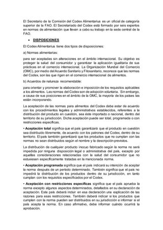El Secretario de la Comisión del Codex Alimentarius es un oficial de categoría
superior de la FAO. El Secretariado del Codex está formado por seis expertos
en normas de alimentación que llevan a cabo su trabajo en la sede central de la
FAO.
 DISPOSICIONES
El Codex Alimentarius tiene dos tipos de disposiciones:
a) Normas alimentarias:
para ser aceptadas sin alteraciones en el ámbito internacional. Su objetivo es
proteger la salud del consumidor y garantizar la aplicación igualitaria de sus
prácticas en el comercio internacional. La Organización Mundial del Comercio
(OMC), por medio del Acuerdo Sanitario y Fitosanitario, reconoce que las normas
del Codex, son las que rigen en el comercio internacional de alimentos.
b) Acuerdos de natureza recomendable:
para orientar y promover la elaboración e imposición de los requisitos aplicables
a los alimentos. Las normas del Codex son de adopción voluntaria. Sin embargo,
a causa de sus posiciones en el ámbito de la OMC, la mayoría de los países las
están incorporando.
La aceptación de las normas para alimentos del Codex debe estar de acuerdo
con los procedimientos legales y administrativos establecidos, referentes a la
distribución del producto en cuestión, sea éste importado o nacional, dentro del
territorio de su jurisdicción. Dicha aceptación puede ser total, programada o con
restricciones específicas.
• Aceptación total significa que el país garantizará que el producto en cuestión
sea distribuido libremente, de acuerdo con los patrones del Codex, dentro de su
territorio. El país también garantizará que los productos que no cumplan con las
normas no sean distribuidos según el nombre y la descripción previstos.
La distribución de cualquier producto inocuo fabricado según la norma no será
impedida por ninguna disposición legal o administrativa del país, excepto por
aquellas consideraciones relacionadas con la salud del consumidor que no
estuviesen específicamente tratadas en la mencionada norma.
• Aceptación programada significa que el país indicará su intención de aceptar
la norma después de un período determinado. También significa que el país no
impedirá la distribución de los productos dentro de su jurisdicción, en tanto
cumplan con los requisitos especificados por el Codex.
• Aceptación con restricciones específicas significa que el país aprueba la
norma excepto algunos aspectos determinados, detallados en su declaración de
aceptación. Este país deberá incluir en esa declaración una explicación de las
razones para esas restricciones. También deberá indicar si los productos que
cumplen con la norma pueden ser distribuidos en su jurisdicción e informar si el
país acepta la norma. En caso afirmativo, debe informar cuándo ocurrirá la
aprobación.
 