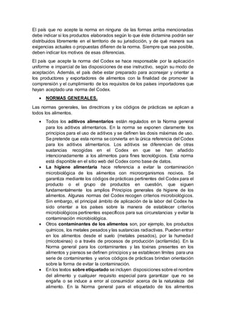 El país que no acepte la norma en ninguna de las formas arriba mencionadas
debe indicar si los productos elaborados según lo que éste dictamina podrán ser
distribuidos libremente en el territorio de su jurisdicción, y de qué manera sus
exigencias actuales o propuestas difieren de la norma. Siempre que sea posible,
deben indicar los motivos de esas diferencias.
El país que acepte la norma del Codex se hace responsable por la aplicación
uniforme e imparcial de las disposiciones de ese instructivo, según su modo de
aceptación. Además, el país debe estar preparado para aconsejar y orientar a
los productores y exportadores de alimentos con la finalidad de promover la
comprensión y el cumplimiento de los requisitos de los países importadores que
hayan aceptado una norma del Codex.
 NORMAS GENERALES.
Las normas generales, las directrices y los códigos de prácticas se aplican a
todos los alimentos.
 Todos los aditivos alimentarios están regulados en la Norma general
para los aditivos alimentarios. En la norma se exponen claramente los
principios para el uso de aditivos y se definen las dosis máximas de uso.
Se pretende que esta norma se convierta en la única referencia del Codex
para los aditivos alimentarios. Los aditivos se diferencian de otras
sustancias recogidas en el Codex en que se han añadido
intencionadamente a los alimentos para fines tecnológicos. Esta norma
está disponible en el sitio web del Codex como base de datos.
 La higiene alimentaria hace referencia a evitar la contaminación
microbiológica de los alimentos con microorganismos nocivos. Se
garantiza mediante los códigos de prácticas pertinentes del Codex para el
producto o el grupo de productos en cuestión, que siguen
fundamentalmente los amplios Principios generales de higiene de los
alimentos. Algunas normas del Codex recogen criterios microbiológicos.
Sin embargo, el principal ámbito de aplicación de la labor del Codex ha
sido orientar a los países sobre la manera de establecer criterios
microbiológicos pertinentes específicos para sus circunstancias y evitar la
contaminación microbiológica.
 Otros contaminantes de los alimentos son, por ejemplo, los productos
químicos, los metales pesados y las sustancias radiactivas. Pueden entrar
en los alimentos desde el suelo (metales pesados), por la humedad
(micotoxinas) o a través de procesos de producción (acrilamida). En la
Norma general para los contaminantes y las toxinas presentes en los
alimentos y piensos se definen principios y se establecen límites para una
serie de contaminantes y varios códigos de prácticas brindan orientación
sobre la forma de evitar la contaminación.
 En los textos sobre etiquetado se incluyen disposiciones sobre el nombre
del alimento y cualquier requisito especial para garantizar que no se
engaña o se induce a error al consumidor acerca de la naturaleza del
alimento. En la Norma general para el etiquetado de los alimentos
 