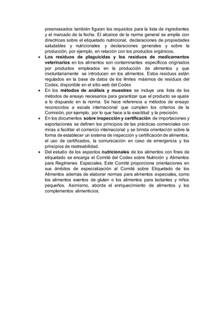 preenvasados también figuran los requisitos para la lista de ingredientes
y el marcado de la fecha. El alcance de la norma general se amplía con
directrices sobre el etiquetado nutricional, declaraciones de propiedades
saludables y nutricionales y declaraciones generales y sobre la
producción, por ejemplo, en relación con los productos orgánicos.
 Los residuos de plaguicidas y los residuos de medicamentos
veterinarios en los alimentos son contaminantes específicos originados
por productos empleados en la producción de alimentos y que
involuntariamente se introducen en los alimentos. Estos residuos están
regulados en la base de datos de los límites máximos de residuos del
Codex, disponible en el sitio web del Codex
 En los métodos de análisis y muestreo se incluye una lista de los
métodos de ensayo necesarios para garantizar que el producto se ajuste
a lo dispuesto en la norma. Se hace referencia a métodos de ensayo
reconocidos a escala internacional que cumplen los criterios de la
Comisión, por ejemplo, por lo que hace a la exactitud y la precisión.
 En los documentos sobre inspección y certificación de importaciones y
exportaciones se definen los principios de las prácticas comerciales con
miras a facilitar el comercio internacional y se brinda orientación sobre la
forma de establecer un sistema de inspección y certificación de alimentos,
el uso de certificados, la comunicación en caso de emergencia y los
principios de rastreabilidad.
 Del estudio de los aspectos nutricionales de los alimentos con fines de
etiquetado se encarga el Comité del Codex sobre Nutrición y Alimentos
para Regímenes Especiales. Este Comité proporciona orientaciones en
sus ámbitos de especialización al Comité sobre Etiquetado de los
Alimentos además de elaborar normas para alimentos especiales, como
los alimentos exentos de gluten o los alimentos para lactantes y niños
pequeños. Asimismo, aborda el enriquecimiento de alimentos y los
complementos alimenticios.
 