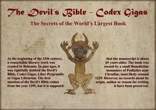 The Devil’s Bible - Codex Gigas
The Secrets of the World’s Largest Book
At the beginning of the 13th century,
a remarkable literary work was
created in Bohemia. In past ages, it
was rightfully dubbed the Devil’s
Bible, Codex Gigas, Liber Pergrandis
or Gigas Librorum. The first
mention of the Devil’s Bible comes
from the year 1295, but it is supposed
that the manuscript is about
65 years older. The book was
owned by a small Benedictine
monastery of Podlažice near
Chrudim, most likely around
1229. However, no records about its
origin, author or reason for writing
it have been preserved.
 