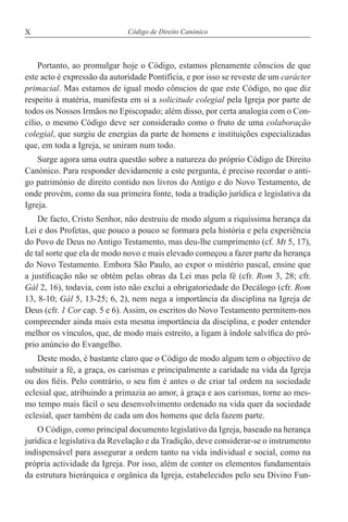 X Código de Direito Canónico
Portanto, ao promulgar hoje o Código, estamos plenamente cônscios de que
este acto é expressão da autoridade Pontifícia, e por isso se reveste de um carácter
primacial. Mas estamos de igual modo cônscios de que este Código, no que diz
respeito à matéria, manifesta em si a solicitude colegial pela Igreja por parte de
todos os Nossos Irmãos no Episcopado; além disso, por certa analogia com o Con-
cílio, o mesmo Código deve ser considerado como o fruto de uma colaboração
colegial, que surgiu de energias da parte de homens e instituições especializadas
que, em toda a Igreja, se uniram num todo.
Surge agora uma outra questão sobre a natureza do próprio Código de Direito
Canónico. Para responder devidamente a este pergunta, é preciso recordar o anti-
go património de direito contido nos livros do Antigo e do Novo Testamento, de
onde provém, como da sua primeira fonte, toda a tradição jurídica e legislativa da
Igreja.
De facto, Cristo Senhor, não destruiu de modo algum a riquíssima herança da
Lei e dos Profetas, que pouco a pouco se formara pela história e pela experiência
do Povo de Deus no Antigo Testamento, mas deu-lhe cumprimento (cf. Mt 5, 17),
de tal sorte que ela de modo novo e mais elevado começou a fazer parte da herança
do Novo Testamento. Embora São Paulo, ao expor o mistério pascal, ensine que
a justificação não se obtém pelas obras da Lei mas pela fé (cfr. Rom 3, 28; cfr.
Gál 2, 16), todavia, com isto não exclui a obrigatoriedade do Decálogo (cfr. Rom
13, 8-10; Gál 5, 13-25; 6, 2), nem nega a importância da disciplina na Igreja de
Deus (cfr. 1 Cor cap. 5 e 6). Assim, os escritos do Novo Testamento permitem-nos
compreender ainda mais esta mesma importância da disciplina, e poder entender
melhor os vínculos, que, de modo mais estreito, a ligam à índole salvífica do pró-
prio anúncio do Evangelho.
Deste modo, é bastante claro que o Código de modo algum tem o objectivo de
substituir a fé, a graça, os carismas e principalmente a caridade na vida da Igreja
ou dos fiéis. Pelo contrário, o seu fim é antes o de criar tal ordem na sociedade
eclesial que, atribuindo a primazia ao amor, à graça e aos carismas, torne ao mes-
mo tempo mais fácil o seu desenvolvimento ordenado na vida quer da sociedade
eclesial, quer também de cada um dos homens que dela fazem parte.
O Código, como principal documento legislativo da Igreja, baseado na herança
jurídica e legislativa da Revelação e da Tradição, deve considerar-se o instrumento
indispensável para assegurar a ordem tanto na vida individual e social, como na
própria actividade da Igreja. Por isso, além de conter os elementos fundamentais
da estrutura hierárquica e orgânica da Igreja, estabelecidos pelo seu Divino Fun-
 