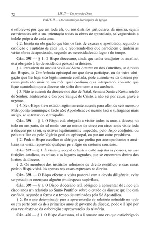 72 LIV. II — Do povo de Deus
e esforce-se por que em toda ela, ou nos distritos particulares da mesma, sejam
coordenadas sob a sua orientação todas as obras de apostolado, salvaguardada a
índole própria de cada uma.
§ 2. Insista na obrigação que têm os fiéis de exercer o apostolado, segundo a
condição e a aptidão de cada um, e recomende-lhes que participem e ajudem as
várias obras de apostolado, segundo as necessidades do lugar e do tempo.
Cân. 395 — § 1. O Bispo diocesano, ainda que tenha coadjutor ou auxiliar,
está obrigado à lei de residência pessoal na diocese.
§ 2. Para além do caso da visita ad Sacra Limina, ou dos Concílios, do Sínodo
dos Bispos, da Conferência episcopal em que deva participar, ou de outra obri-
gação que lhe haja sido legitimamente confiada, pode ausentar-se da diocese por
causa justa não mais de um mês, quer contínuo quer interpolado, contanto que
fique acautelado que a diocese não sofra dano com a sua ausência.
§ 3. Não se ausente da diocese nos dias de Natal, Semana Santa e Ressurreição
do Senhor, Pentecostes e Corpo e Sangue de Cristo, a não ser por causa grave e
urgente.
§ 4. Se o Bispo tiver estado ilegitimamente ausente para além de seis meses, o
Metropolita comunique o facto à SéApostólica; e o mesmo faça o sufragâneo mais
antigo, se se tratar do Metropolita.
Cân. 396 — § 1. O Bispo está obrigado a visitar todos os anos a diocese no
todo ou em parte, de tal modo que ao menos de cinco em cinco anos visite toda
a diocese por si ou, se estiver legitimamente impedido, pelo Bispo coadjutor, ou
pelo auxiliar, ou pelo Vigário geral ou episcopal, ou por um outro presbítero.
§ 2. Pode o Bispo escolher os clérigos que prefira por acompanhantes e auxi-
liares na visita, reprovado qualquer privilégio ou costume contrário.
Cân. 397 — § 1. À visita episcopal ordinária estão sujeitas as pessoas, as ins-
tituições católicas, as coisas e os lugares sagrados, que se encontram dentro dos
limites da diocese.
§ 2. Os membros dos institutos religiosos de direito pontifício e suas casas
pode o Bispo visitá-los apenas nos casos expressos no direito.
Cân. 398 — O Bispo efectue a visita pastoral com a devida diligência; evite
ser pesado ou oneroso a alguém em despesas supérfluas.
Cân. 399 — § 1. O Bispo diocesano está obrigado a apresentar de cinco em
cinco anos um relatório ao Sumo Pontífice sobre o estado da diocese que lhe está
confiada, segundo a forma e o tempo determinados pela Sé Apostólica.
§ 2. Se o ano determinado para a apresentação do relatório coincidir no todo
ou em parte com os dois primeiros anos de governo da diocese, pode o Bispo por
esta vez abster-se da elaboração e apresentação do relatório.
Cân. 400 — § 1. O Bispo diocesano, vá a Roma no ano em que está obrigado
PARTE II — Da constituição hierárquica da Igreja
 