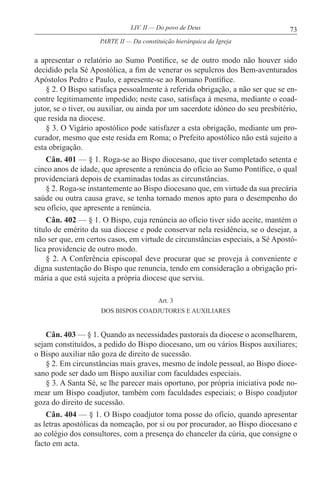 73LIV. II — Do povo de Deus
a apresentar o relatório ao Sumo Pontífice, se de outro modo não houver sido
decidido pela Sé Apostólica, a fim de venerar os sepulcros dos Bem-aventurados
Apóstolos Pedro e Paulo, e apresente-se ao Romano Pontífice.
§ 2. O Bispo satisfaça pessoalmente à referida obrigação, a não ser que se en-
contre legitimamente impedido; neste caso, satisfaça à mesma, mediante o coad-
jutor, se o tiver, ou auxiliar, ou ainda por um sacerdote idóneo do seu presbitério,
que resida na diocese.
§ 3. O Vigário apostólico pode satisfazer a esta obrigação, mediante um pro-
curador, mesmo que este resida em Roma; o Prefeito apostólico não está sujeito a
esta obrigação.
Cân. 401 — § 1. Roga-se ao Bispo diocesano, que tiver completado setenta e
cinco anos de idade, que apresente a renúncia do ofício ao Sumo Pontífice, o qual
providenciará depois de examinadas todas as circunstâncias.
§ 2. Roga-se instantemente ao Bispo diocesano que, em virtude da sua precária
saúde ou outra causa grave, se tenha tornado menos apto para o desempenho do
seu ofício, que apresente a renúncia.
Cân. 402 — § 1. O Bispo, cuja renúncia ao ofício tiver sido aceite, mantém o
título de emérito da sua diocese e pode conservar nela residência, se o desejar, a
não ser que, em certos casos, em virtude de circunstâncias especiais, a Sé Apostó-
lica providencie de outro modo.
§ 2. A Conferência episcopal deve procurar que se proveja à conveniente e
digna sustentação do Bispo que renuncia, tendo em consideração a obrigação pri-
mária a que está sujeita a própria diocese que serviu.
Art. 3
DOS BISPOS COADJUTORES E AUXILIARES
Cân. 403 — § 1. Quando as necessidades pastorais da diocese o aconselharem,
sejam constituídos, a pedido do Bispo diocesano, um ou vários Bispos auxiliares;
o Bispo auxiliar não goza de direito de sucessão.
§ 2. Em circunstâncias mais graves, mesmo de índole pessoal, ao Bispo dioce-
sano pode ser dado um Bispo auxiliar com faculdades especiais.
§ 3. A Santa Sé, se lhe parecer mais oportuno, por própria iniciativa pode no-
mear um Bispo coadjutor, também com faculdades especiais; o Bispo coadjutor
goza do direito de sucessão.
Cân. 404 — § 1. O Bispo coadjutor toma posse do ofício, quando apresentar
as letras apostólicas da nomeação, por si ou por procurador, ao Bispo diocesano e
ao colégio dos consultores, com a presença do chanceler da cúria, que consigne o
facto em acta.
PARTE II — Da constituição hierárquica da Igreja
 