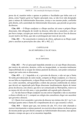 75LIV. II — Do povo de Deus
posse da sé, mantém todos e apenas os poderes e faculdades que tinha com a sé
plena, como Vigário geral ou Vigário episcopal; mas, se não tiver sido designado
para o múnus de Administrador diocesano, exerça o seu mesmo poder, conferido
pelo direito, sob a autoridade do Administrador diocesano, que preside ao governo
da diocese.
Cân. 410 — O Bispo coadjutor e o Bispo auxiliar, tal como o próprio Bispo
diocesano, têm obrigação de residir na diocese; dela não se ausentem, a não ser
por breve tempo, excepto por motivo do cumprimento dum dever fora da diocese
ou por motivo de férias, que não se prolonguem por mais de um mês.
Cân. 411 — No concernente à renúncia do ofício, aplicam-se ao Bispo coad-
jutor e auxiliar as prescrições dos câns. 401 e 402, § 2.
CAPITULO III
DA SÉ IMPEDIDA E DA SÉ VAGA
Art. 1
DA SÉ IMPEDIDA
Cân. 412 — Por sé episcopal impedida entende-se a sé cujo Bispo diocesano,
por motivo de cativeiro, desterro, exílio ou incapacidade, se encontra totalmente
impossibilitado de se ocupar do múnus pastoral da diocese, sem poder comunicar
sequer por carta com os diocesanos.
Cân. 413 — § 1. Impedida a sé, o governo da diocese, a não ser que a Santa
Sé tenha providenciado de outro modo, compete ao Bispo coadjutor, se o houver;
na sua falta ou impedimento, a algum Bispo auxiliar ou Vigário geral ou episcopal
ou a outro sacerdote, salvaguardada a ordem das pessoas estabelecida no elenco
que deverá ser organizado pelo Bispo diocesano imediatamente depois de tomar
posse da diocese; este elenco, que deve ser comunicado ao Metropolita, renove-se
ao menos de três em três anos, e seja guardado sob segredo pelo chanceler.
§ 2. Se não houver Bispo coadjutor ou este estiver impedido e não se encontrar
o elenco referido no § 1, compete ao colégio dos consultores eleger um sacerdote
que governe a diocese.
§ 3. Quem tiver assumido o governo da diocese nos termos dos §§ 1 ou 2, co-
munique quanto antes à Santa Sé o impedimento da sé e que assumiu o ofício.
Cân. 414 — Quem quer que, nos termos do cân. 413, tiver sido chamado a
exercer interinamente o múnus pastoral, no exercício desse múnus na diocese goza
do mesmo poder que por direito compete ao Administrador diocesano, mas apenas
durante o tempo em que a sé se encontrar impedida.
PARTE II — Da constituição hierárquica da Igreja
 