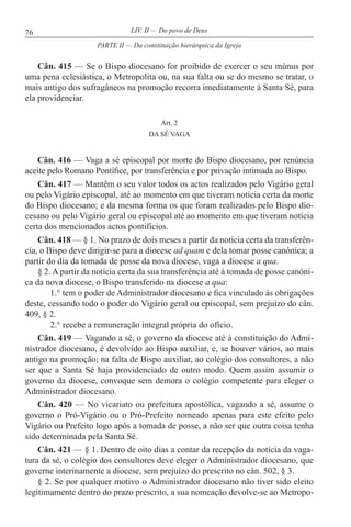 76 LIV. II — Do povo de Deus
Cân. 415 — Se o Bispo diocesano for proibido de exercer o seu múnus por
uma pena eclesiástica, o Metropolita ou, na sua falta ou se do mesmo se tratar, o
mais antigo dos sufragâneos na promoção recorra imediatamente à Santa Sé, para
ela providenciar.
Art. 2
DA SÉ VAGA
Cân. 416 — Vaga a sé episcopal por morte do Bispo diocesano, por renúncia
aceite pelo Romano Pontífice, por transferência e por privação intimada ao Bispo.
Cân. 417 — Mantêm o seu valor todos os actos realizados pelo Vigário geral
ou pelo Vigário episcopal, até ao momento em que tiveram notícia certa da morte
do Bispo diocesano; e da mesma forma os que foram realizados pelo Bispo dio-
cesano ou pelo Vigário geral ou episcopal até ao momento em que tiveram notícia
certa dos mencionados actos pontifícios.
Cân. 418 — § 1. No prazo de dois meses a partir da notícia certa da transferên-
cia, o Bispo deve dirigir-se para a diocese ad quam e dela tomar posse canónica; a
partir do dia da tomada de posse da nova diocese, vaga a diocese a qua.
§ 2. A partir da notícia certa da sua transferência até à tomada de posse canóni-
ca da nova diocese, o Bispo transferido na diocese a qua:
1.° tem o poder de Administrador diocesano e fica vinculado às obrigações
deste, cessando todo o poder do Vigário geral ou episcopal, sem prejuízo do cân.
409, § 2.
2.° recebe a remuneração integral própria do ofício.
Cân. 419 — Vagando a sé, o governo da diocese até à constituição do Admi-
nistrador diocesano, é devolvido ao Bispo auxiliar, e, se houver vários, ao mais
antigo na promoção; na falta de Bispo auxiliar, ao colégio dos consultores, a não
ser que a Santa Sé haja providenciado de outro modo. Quem assim assumir o
governo da diocese, convoque sem demora o colégio competente para eleger o
Administrador diocesano.
Cân. 420 — No vicariato ou prefeitura apostólica, vagando a sé, assume o
governo o Pró-Vigário ou o Pró-Prefeito nomeado apenas para este efeito pelo
Vigário ou Prefeito logo após a tomada de posse, a não ser que outra coisa tenha
sido determinada pela Santa Sé.
Cân. 421 — § 1. Dentro de oito dias a contar da recepção da notícia da vaga-
tura da sé, o colégio dos consultores deve eleger o Administrador diocesano, que
governe interinamente a diocese, sem prejuízo do prescrito no cân. 502, § 3.
§ 2. Se por qualquer motivo o Administrador diocesano não tiver sido eleito
legitimamente dentro do prazo prescrito, a sua nomeação devolve-se ao Metropo-
PARTE II — Da constituição hierárquica da Igreja
 