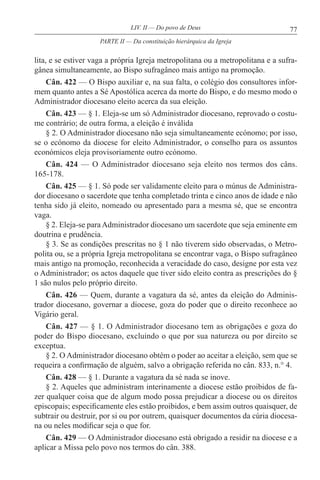 77LIV. II — Do povo de Deus
lita, e se estiver vaga a própria Igreja metropolitana ou a metropolitana e a sufra-
gânea simultaneamente, ao Bispo sufragâneo mais antigo na promoção.
Cân. 422 — O Bispo auxiliar e, na sua falta, o colégio dos consultores infor-
mem quanto antes a Sé Apostólica acerca da morte do Bispo, e do mesmo modo o
Administrador diocesano eleito acerca da sua eleição.
Cân. 423 — § 1. Eleja-se um só Administrador diocesano, reprovado o costu-
me contrário; de outra forma, a eleição é inválida
§ 2. O Administrador diocesano não seja simultaneamente ecónomo; por isso,
se o ecónomo da diocese for eleito Administrador, o conselho para os assuntos
económicos eleja provisoriamente outro ecónomo.
Cân. 424 — O Administrador diocesano seja eleito nos termos dos câns.
165-178.
Cân. 425 — § 1. Só pode ser validamente eleito para o múnus de Administra-
dor diocesano o sacerdote que tenha completado trinta e cinco anos de idade e não
tenha sido já eleito, nomeado ou apresentado para a mesma sé, que se encontra
vaga.
§ 2. Eleja-se para Administrador diocesano um sacerdote que seja eminente em
doutrina e prudência.
§ 3. Se as condições prescritas no § 1 não tiverem sido observadas, o Metro-
polita ou, se a própria Igreja metropolitana se encontrar vaga, o Bispo sufragâneo
mais antigo na promoção, reconhecida a veracidade do caso, designe por esta vez
o Administrador; os actos daquele que tiver sido eleito contra as prescrições do §
1 são nulos pelo próprio direito.
Cân. 426 — Quem, durante a vagatura da sé, antes da eleição do Adminis-
trador diocesano, governar a diocese, goza do poder que o direito reconhece ao
Vigário geral.
Cân. 427 — § 1. O Administrador diocesano tem as obrigações e goza do
poder do Bispo diocesano, excluindo o que por sua natureza ou por direito se
exceptua.
§ 2. O Administrador diocesano obtém o poder ao aceitar a eleição, sem que se
requeira a confirmação de alguém, salvo a obrigação referida no cân. 833, n.° 4.
Cân. 428 — § 1. Durante a vagatura da sé nada se inove.
§ 2. Aqueles que administram interinamente a diocese estão proibidos de fa-
zer qualquer coisa que de algum modo possa prejudicar a diocese ou os direitos
episcopais; especificamente eles estão proibidos, e bem assim outros quaisquer, de
subtrair ou destruir, por si ou por outrem, quaisquer documentos da cúria diocesa-
na ou neles modificar seja o que for.
Cân. 429 — O Administrador diocesano está obrigado a residir na diocese e a
aplicar a Missa pelo povo nos termos do cân. 388.
PARTE II — Da constituição hierárquica da Igreja
 