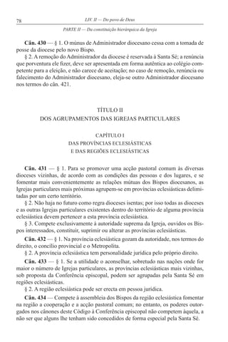 78 LIV. II — Do povo de Deus
Cân. 430 — § 1. O múnus de Administrador diocesano cessa com a tomada de
posse da diocese pelo novo Bispo.
§ 2. A remoção do Administrador da diocese é reservada à Santa Sé; a renúncia
que porventura ele fizer, deve ser apresentada em forma autêntica ao colégio com-
petente para a eleição, e não carece de aceitação; no caso de remoção, renúncia ou
falecimento do Administrador diocesano, eleja-se outro Administrador diocesano
nos termos do cân. 421.
TÍTULO II
DOS AGRUPAMENTOS DAS IGREJAS PARTICULARES
CAPÍTULO I
DAS PROVÍNCIAS ECLESIÁSTICAS
E DAS REGIÕES ECLESIÁSTICAS
Cân. 431 — § 1. Para se promover uma acção pastoral comum às diversas
dioceses vizinhas, de acordo com as condições das pessoas e dos lugares, e se
fomentar mais convenientemente as relações mútuas dos Bispos diocesanos, as
Igrejas particulares mais próximas agrupem-se em províncias eclesiásticas delimi-
tadas por um certo território.
§ 2. Não haja no futuro como regra dioceses isentas; por isso todas as dioceses
e as outras Igrejas particulares existentes dentro do território de alguma província
eclesiástica devem pertencer a esta província eclesiástica.
§ 3. Compete exclusivamente à autoridade suprema da Igreja, ouvidos os Bis-
pos interessados, constituir, suprimir ou alterar as províncias eclesiásticas.
Cân. 432 — § 1. Na província eclesiástica gozam da autoridade, nos termos do
direito, o concílio provincial e o Metropolita.
§ 2. A província eclesiástica tem personalidade jurídica pelo próprio direito.
Cân. 433 — § 1. Se a utilidade o aconselhar, sobretudo nas nações onde for
maior o número de Igrejas particulares, as províncias eclesiásticas mais vizinhas,
sob proposta da Conferência episcopal, podem ser agrupadas pela Santa Sé em
regiões eclesiásticas.
§ 2. A região eclesiástica pode ser erecta em pessoa jurídica.
Cân. 434 — Compete à assembleia dos Bispos da região eclesiástica fomentar
na região a cooperação e a acção pastoral comum; no entanto, os poderes outor-
gados nos cânones deste Código à Conferência episcopal não competem àquela, a
não ser que alguns lhe tenham sido concedidos de forma especial pela Santa Sé.
PARTE II — Da constituição hierárquica da Igreja
 