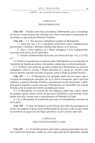 79LIV. II — Do povo de Deus
CAPÍTULO II
DOS METROPOLITAS
Cân. 435 — Preside à província eclesiástica o Metropolita, que é o Arcebispo
da diocese à testa da qual está colocado; este ofício está unido à sé episcopal, de-
terminada ou aprovada pelo Romano Pontífice.
Cân. 436 — § 1. Nas dioceses sufragâneas compete ao Metropolita:
1.° vigiar por que a fé e a disciplina eclesiástica sejam cuidadosamente
preservadas, e informar o Romano Pontífice dos abusos, se os houver;
2.° fazer a visita canónica, se o Bispo sufragâneo a tiver negligenciado,
com aprovação prévia da Sé Apostólica;
3.° nomear oAdministrador diocesano, nos termos dos câns. 412, § 2 e 425,
§ 3.
§ 2. Onde as circunstâncias o exigirem, pode o Metropolita ser investido pela Sé
Apostólica de funções peculiares e de poderes a determinar no direito particular.
§ 3. Nenhum outro poder de governo compete aos Metropolitas nas dioceses
sufragâneas; todavia, avisado o Bispo diocesano se a igreja for catedral, pode
exercer funções sagradas em todas as igrejas, como o Bispo na própria diocese.
Cân. 437 — § 1. O Metropolita está obrigado, dentro de três meses após a
recepção da consagração episcopal, ou, se já estiver consagrado, após a provisão
canónica, a pedir ao Romano Pontífice, pessoalmente ou por procurador, o pálio,
pelo qual se significa o poder com que o Metropolita, em comunhão com a Igreja
Romana, está investido pelo direito na própria província.
§ 2. O Metropolita, nos termos das leis litúrgicas, pode usar o pálio, dentro
de qualquer igreja, mesmo isenta, da província eclesiástica a que preside; nunca
porém fora dela, mesmo com o consentimento do Ordinário do lugar.
§ 3. Se o Metropolita for transferido para outra sé metropolitana, necessita de
novo pálio.
Cân. 438 — O título de Patriarca ou de Primaz, para além da prerrogativa de
honra, não importa na Igreja latina nenhum poder de governo, a não ser que conste
da existência de algum por privilégio apostólico, ou por costume aprovado.
CAPÍTULO III
DOS CONCÍLIOS PARTICULARES
Cân. 439 — § 1. O concílio plenário, para todas as Igrejas particulares da mes-
ma Conferência episcopal, celebre-se, com a aprovação da Sé Apostólica, quando
PARTE II — Da constituição hierárquica da Igreja
 