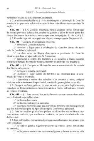 80 LIV. II — Do povo de Deus
parecer necessário ou útil à mesma Conferência.
§ 2. A norma estabelecida no § 1 vale também para a celebração do Concílio
provincial da província eclesiástica cujos limites coincidem com o território da
nação.
Cân. 440 — § 1. O Concílio provincial, para as diversas Igrejas particulares
da mesma província eclesiástica, celebre-se quando, a juízo da maior parte dos
Bispos diocesanos da província, parecer oportuno, sem prejuízo do cân. 439, § 2.
§ 2. Estando vaga a sé metropolitana, não se convoque o concílio provincial.
Cân. 441 — Compete à Conferência episcopal:
1.° convocar o Concílio plenário;
2.° escolher o lugar para a celebração do Concílio dentro do terri-
tório da Conferência episcopal;
3.° escolher entre os Bispos diocesanos o presidente do Concílio
plenário, que deve ser aprovado pela Sé Apostólica;
4° determinar a ordem dos trabalhos e os assuntos a tratar, designar
o início e a duração do concílio plenário, transferi-lo, prorrogá-lo e encerrá-lo.
Cân. 442 — § 1. Compete ao Metropolita, com o consentimento da maioria
dos Bispos sufragâneos:
1.° convocar o concílio provincial;
2.° escolher o lugar dentro do território da província para a cele-
bração do concílio provincial;
3 ° determinar a ordem dos trabalhos e os assuntos a tratar, designar
o início e a duração do concílio provincial, transferi-lo, prorrogá-lo e encerrá-lo.
§ 2. Compete ao Metropolita e, no caso de este se encontrar legitimamente
impedido, ao Bispo sufragâneo eleito pelos demais Bispos sufragâneos, presidir
ao concílio provincial.
Cân. 443 — § 1. Para os concílios particulares devem ser convocados e neles
têm o direito de voto deliberativo:
1.° os Bispos diocesanos;
2.° os Bispos coadjutores e auxiliares;
3.° os demais Bispos titulares que exercem no território um múnus peculiar
que lhes foi confiado pela Sé Apostólica ou pela Conferência episcopal.
§ 2. Para os concílios particulares podem ser chamados outros Bispos titu-
lares mesmo eméritos, que residam no território; os quais têm direito de voto
deliberativo.
§ 3. Para os Concílios particulares devem ser ainda chamados, mas apenas com
voto consultivo:
1.° os Vigários gerais e Vigários episcopais de todas as Igrejas particulares
do território;
2.° os Superiores maiores dos institutos religiosos e das sociedades de vida
PARTE II — Da constituição hierárquica da Igreja
 