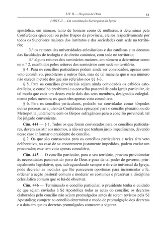 81LIV. II — Do povo de Deus
apostólica, em número, tanto de homens como de mulheres, a determinar pela
Conferência episcopal ou pelos Bispos da província, eleitos respectivamente por
todos os Superiores maiores dos institutos e das sociedades com sede no territó-
rio;
3.° os reitores das universidades eclesiásticas e das católicas e os decanos
das faculdades de teologia e de direito canónico, com sede no território;
4.° alguns reitores dos seminários maiores, em número a determinar como
no n.° 2, escolhidos pelos reitores dos seminários com sede no território.
§ 4. Para os concílios particulares podem ainda ser convocados, apenas com
voto consultivo, presbíteros e outros fiéis, mas de tal maneira que o seu número
não exceda metade dos que são referidos nos §§ 1-3.
§ 5. Para os concílios provinciais sejam ainda convidados os cabidos cate-
dralícios, o conselho presbiteral e o conselho pastoral de cada Igreja particular, de
tal modo que cada um destes envie dois dos seus membros, designados colegial-
mente pelos mesmos; os quais têm apenas voto consultivo.
§ 6. Para os concílios particulares, poderão ser convidadas como hóspedes
outras pessoas, se a juízo da Conferência episcopal para o concílio plenário, ou do
Metropolita juntamente com os Bispos sufragâneos para o concílio provincial, tal
for julgado conveniente.
Cân. 444 — § 1. Todos os que forem convocados para os concílios particula-
res, devem assistir aos mesmos, a não ser que tenham justo impedimento, devendo
nesse caso informar o presidente do concílio.
§ 2. Os que são convocados para os concílios particulares e neles têm voto
deliberativo, no caso de se encontrarem justamente impedidos, podem enviar um
procurador; este tem voto apenas consultivo.
Cân. 445 — O concílio particular, para o seu território, procura providenciar
às necessidades pastorais do povo de Deus e goza de tal poder de governo, prin-
cipalmente legislativo, que, salvaguardando sempre o direito universal da Igreja,
pode decretar as medidas que lhe parecerem oportunas para incrementar a fé,
ordenar a acção pastoral comum e moderar os costumes e preservar a disciplina
eclesiástica comum que se há-de observar.
Cân. 446 — Terminando o concílio particular, o presidente tenha o cuidado
de que sejam enviadas à Sé Apostólica todas as actas do concílio; os decretos
elaborados pelo concílio não sejam promulgados antes de serem revistos pela Sé
Apostólica; compete ao concílio determinar o modo de promulgação dos decretos
e a data em que os decretos promulgados comecem a vigorar.
PARTE II — Da constituição hierárquica da Igreja
 