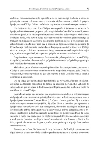 XIConstituição Apostólica “Sacrae Disciplinae Leges”
dador ou baseados na tradição apostólica ou na mais antiga tradição, e ainda as
principais normas referentes ao exercício do tríplice múnus confiado à própria
Igreja, deve o Código definir também as regras e as normas de comportamento.
Um instrumento, como é o Código, corresponde totalmente à natureza da
Igreja, sobretudo como é proposta pelo magistério do Concílio Vaticano II, consi-
derado em geral, e de modo peculiar pela sua doutrina eclesiológica. Mais ainda,
de algum modo, este novo Código pode ser entendido como um grande esforço de
traduzir em linguagem canónica esta mesma doutrina, isto é, a eclesiologia con-
ciliar. Se não se pode fazer com que a imagem da Igreja descrita pela doutrina do
Concílio seja perfeitamente traduzida em linguagem canónica, todavia o Código
deve ser sempre referido a esta mesma imagem como ao modelo primário, cujos
traços, dentro do possível, deve por sua própria natureza exprimir em si.
Daqui derivam algumas normas fundamentais, pelas quais todo o novo Código
é regulado, no âmbito da sua matéria própria bem como da própria linguagem, que
está relacionada com esta matéria.
Mais ainda, pode afirmar-se que daqui também deriva aquela nota, pela qual o
Código é considerado como complemento do magistério proposto pelo Concílio
Vaticano II, de modo peculiar no que diz respeito a duas Constituições, a saber, a
dogmática e a pastoral.
Daí se segue que aquela razão fundamental de novidade, que não se afastan-
do nunca da tradição legislativa da Igreja, se encontra no Concílio Vaticano II,
sobretudo no que se refere à doutrina eclesiológica, constitua também a razão de
novidade no novo Código.
Contudo, de entre os elementos que exprimem a verdadeira e própria imagem
da Igreja, devem enumerar-se principalmente estes: a doutrina segundo a qual a
Igreja é proposta como Povo de Deus (cfr. Const. Lumen gentium, 2), e a autori-
dade hierárquica como serviço (ibid., 3); além disso, a doutrina que apresenta a
Igreja como comunhão e que, por conseguinte, determina as relações mútuas que
devem existir entre a Igreja particular e a universal, e entre a colegialidade e o pri-
mado; igualmente, a doutrina segundo a qual todos os membros do Povo de Deus,
segundo o modo que participam no tríplice múnus de Cristo, sacerdotal, profético
e real. A esta doutrina está ligada também a referente aos deveres e direitos dos
fiéis, e particularmente aos leigos; e, enfim, o empenho que a Igreja deve dedicar
ao ecumenismo.
Portanto, se o Concílio Vaticano II tirou do tesouro da Tradição elementos an-
tigos e novos e a sua novidade consiste precisamente nestes e noutros elementos,
 