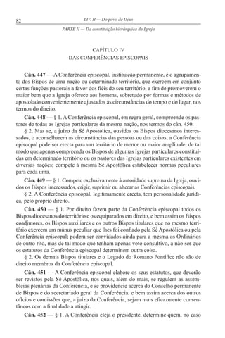 82 LIV. II — Do povo de Deus
CAPÍTULO IV
DAS CONFERÊNCIAS EPISCOPAIS
Cân. 447 — A Conferência episcopal, instituição permanente, é o agrupamen-
to dos Bispos de uma nação ou determinado território, que exercem em conjunto
certas funções pastorais a favor dos fiéis do seu território, a fim de promoverem o
maior bem que a Igreja oferece aos homens, sobretudo por formas e métodos de
apostolado convenientemente ajustados às circunstâncias do tempo e do lugar, nos
termos do direito.
Cân. 448 — § 1. A Conferência episcopal, em regra geral, compreende os pas-
tores de todas as Igrejas particulares da mesma nação, nos termos do cân. 450.
§ 2. Mas se, a juízo da Sé Apostólica, ouvidos os Bispos diocesanos interes-
sados, o aconselharem as circunstâncias das pessoas ou das coisas, a Conferência
episcopal pode ser erecta para um território de menor ou maior amplitude, de tal
modo que apenas compreenda os Bispos de algumas Igrejas particulares constituí-
das em determinado território ou os pastores das Igrejas particulares existentes em
diversas nações; compete à mesma Sé Apostólica estabelecer normas peculiares
para cada uma.
Cân. 449 — § 1. Compete exclusivamente à autoridade suprema da Igreja, ouvi-
dos os Bispos interessados, erigir, suprimir ou alterar as Conferências episcopais.
§ 2. A Conferência episcopal, legitimamente erecta, tem personalidade jurídi-
ca, pelo próprio direito.
Cân. 450 — § 1. Por direito fazem parte da Conferência episcopal todos os
Bispos diocesanos do território e os equiparados em direito, e bem assim os Bispos
coadjutores, os Bispos auxiliares e os outros Bispos titulares que no mesmo terri-
tório exercem um múnus peculiar que lhes foi confiado pela Sé Apostólica ou pela
Conferência episcopal; podem ser convidados ainda para a mesma os Ordinários
de outro rito, mas de tal modo que tenham apenas voto consultivo, a não ser que
os estatutos da Conferência episcopal determinem outra coisa.
§ 2. Os demais Bispos titulares e o Legado do Romano Pontífice não são de
direito membros da Conferência episcopal.
Cân. 451 — A Conferência episcopal elabore os seus estatutos, que deverão
ser revistos pela Sé Apostólica, nos quais, além do mais, se regulem as assem-
bleias plenárias da Conferência, e se providencie acerca do Conselho permanente
de Bispos e do secretariado geral da Conferência, e bem assim acerca dos outros
ofícios e comissões que, a juízo da Conferência, sejam mais eficazmente consen-
tâneos com a finalidade a atingir.
Cân. 452 — § 1. A Conferência eleja o presidente, determine quem, no caso
PARTE II — Da constituição hierárquica da Igreja
 
