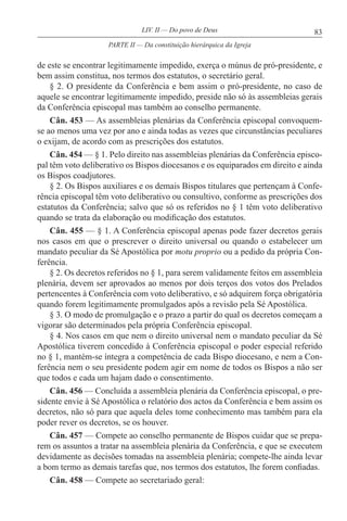 83LIV. II — Do povo de Deus
de este se encontrar legitimamente impedido, exerça o múnus de pró-presidente, e
bem assim constitua, nos termos dos estatutos, o secretário geral.
§ 2. O presidente da Conferência e bem assim o pró-presidente, no caso de
aquele se encontrar legitimamente impedido, preside não só às assembleias gerais
da Conferência episcopal mas também ao conselho permanente.
Cân. 453 — As assembleias plenárias da Conferência episcopal convoquem-
se ao menos uma vez por ano e ainda todas as vezes que circunstâncias peculiares
o exijam, de acordo com as prescrições dos estatutos.
Cân. 454 — § 1. Pelo direito nas assembleias plenárias da Conferência episco-
pal têm voto deliberativo os Bispos diocesanos e os equiparados em direito e ainda
os Bispos coadjutores.
§ 2. Os Bispos auxiliares e os demais Bispos titulares que pertençam à Confe-
rência episcopal têm voto deliberativo ou consultivo, conforme as prescrições dos
estatutos da Conferência; salvo que só os referidos no § 1 têm voto deliberativo
quando se trata da elaboração ou modificação dos estatutos.
Cân. 455 — § 1. A Conferência episcopal apenas pode fazer decretos gerais
nos casos em que o prescrever o direito universal ou quando o estabelecer um
mandato peculiar da Sé Apostólica por motu proprio ou a pedido da própria Con-
ferência.
§ 2. Os decretos referidos no § 1, para serem validamente feitos em assembleia
plenária, devem ser aprovados ao menos por dois terços dos votos dos Prelados
pertencentes à Conferência com voto deliberativo, e só adquirem força obrigatória
quando forem legitimamente promulgados após a revisão pela Sé Apostólica.
§ 3. O modo de promulgação e o prazo a partir do qual os decretos começam a
vigorar são determinados pela própria Conferência episcopal.
§ 4. Nos casos em que nem o direito universal nem o mandato peculiar da Sé
Apostólica tiverem concedido à Conferência episcopal o poder especial referido
no § 1, mantém-se íntegra a competência de cada Bispo diocesano, e nem a Con-
ferência nem o seu presidente podem agir em nome de todos os Bispos a não ser
que todos e cada um hajam dado o consentimento.
Cân. 456 — Concluída a assembleia plenária da Conferência episcopal, o pre-
sidente envie à Sé Apostólica o relatório dos actos da Conferência e bem assim os
decretos, não só para que aquela deles tome conhecimento mas também para ela
poder rever os decretos, se os houver.
Cân. 457 — Compete ao conselho permanente de Bispos cuidar que se prepa-
rem os assuntos a tratar na assembleia plenária da Conferência, e que se executem
devidamente as decisões tomadas na assembleia plenária; compete-lhe ainda levar
a bom termo as demais tarefas que, nos termos dos estatutos, lhe forem confiadas.
Cân. 458 — Compete ao secretariado geral:
PARTE II — Da constituição hierárquica da Igreja
 