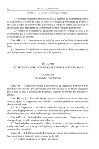 84 LIV. II — Do povo de Deus
1.° elaborar o relatório de todos os actos e decretos da assembleia plenária
da Conferência e ainda de todos os actos do conselho permanente de Bispos, e
enviá-los a todos os membros da Conferência, e redigir as outras actas de que for
encarregado pelo presidente da Conferência ou pelo conselho permanente.
2.° remeter às Conferências episcopais das regiões vizinhas as actas e os
documentos que a Conferência em assembleia plenária ou o conselho permanente
decidam enviar às mesmas.
Cân. 459 — § 1. Fomentem-se as relações entre as Conferências episcopais,
particularmente com as mais vizinhas, a fim de se promover e assegurar o maior
bem.
§ 2. Quando as Conferências estabelecerem actividades e planos que assumam
uma forma internacional, deve ouvir-se a Sé Apostólica.
TÍTULO III
DO ORDENAMENTO INTERNO DAS IGREJAS PARTICULARES
CAPÍTULO I
DO SÍNODO DIOCESANO
Cân. 460 — O sínodo diocesano é a assembleia de sacerdotes e de outros fiéis
escolhidos no seio da Igreja particular, que prestam auxílio ao Bispo diocesano,
para o bem de toda a comunidade diocesana, segundo as normas dos cânones se-
guintes.
Cân. 461 — § 1. Em cada Igreja particular celebre-se o sínodo diocesano
quando, a juízo do Bispo diocesano e ouvido o conselho presbiteral, as circunstân-
cias o aconselharem.
§ 2. Se o Bispo tiver o cuidado de várias dioceses, ou se tiver o cuidado de
uma como Bispo próprio e de outra como Administrador, pode convocar um único
sínodo diocesano para todas as dioceses que lhe estão confiadas.
Cân. 462 — § 1. O sínodo diocesano convoca-o somente o Bispo diocesano, e
não aquele que preside interinamente à diocese.
§ 2. Ao sínodo diocesano preside o Bispo diocesano, o qual, para cada uma das
sessões do sínodo, pode delegar o Vigário geral ou o Vigário episcopal a fim de
desempenhar este ofício.
Cân. 463 — § 1. Para o sínodo diocesano devem ser convocados como mem-
bros do sínodo, e estão obrigados a tomar parte nele:
1.° o Bispo coadjutor e os Bispos auxiliares;
PARTE II — Da constituição hierárquica da Igreja
 