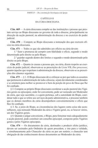 86 LIV. II — Do povo de Deus
CAPÍTULO II
DA CÚRIA DIOCESANA
Cân. 469 — A cúria diocesana compõe-se das instituições e pessoas que pres-
tam serviço ao Bispo diocesano no governo de toda a diocese, principalmente na
direcção da acção pastoral, na administração da diocese e no exercício do poder
judicial.
Cân. 470 — Compete ao Bispo diocesano a nomeação dos que exercem ofí-
cios na cúria diocesana.
Cân. 471 — Todos os que são admitidos aos ofícios na cúria devem:
1.° fazer a promessa de cumprir com fidelidade o ofício, segundo o modo
determinado pelo direito ou pelo Bispo;
2.º guardar segredo dentro dos limites e segundo o modo determinado pelo
direito ou pelo Bispo.
Cân. 472 — Quanto às causas e pessoas que, na cúria, dizem respeito ao exer-
cício do poder judicial, observem-se as prescrições do Livro VII, Dos processos;
quanto àquelas que respeitam à administração da diocese, observem-se as prescri-
ções dos cânones seguintes.
Cân. 473 — § 1. O Bispo diocesano deve esforçar-se por que todos os assuntos
que pertencem à administração de toda a diocese, sejam devidamente coordenados
e se orientem para melhor se promover o bem da porção do povo de Deus que lhe
foi confiado.
§ 2. Compete ao próprio Bispo diocesano coordenar a acção pastoral dos Vigá-
rios gerais ou episcopais; onde for conveniente, pode ser nomeado um Moderador
da cúria, que seja sacerdote, e a quem pertença, sob a autoridade do Bispo, coor-
denar tudo o que se refere aos serviços da parte administrativa, e procurar também
que os demais membros da cúria desempenhem convenientemente o ofício que
lhes foi confiado.
§ 3. Se, a juízo do Bispo, as circunstâncias dos lugares outra coisa não acon-
selharem, seja nomeado Moderador da cúria o Vigário geral, ou, se houver vários,
um dos Vigários gerais.
§ 4. Quando o julgar conveniente, o Bispo, para fomentar mais adequadamente
a acção pastoral, pode constituir um conselho episcopal, composto pelos Vigários
gerais e pelos Vigários episcopais.
Cân. 474 — Os documentos da cúria, destinados a produzir efeito jurídico,
devem ser assinados pelo Ordinário de quem procedem, e isto para a validade,
e simultaneamente pelo Chanceler da cúria ou por um notário; o chanceler tem
obrigação de dar conhecimento desses documentos ao Moderador da cúria.
PARTE II — Da constituição hierárquica da Igreja
 