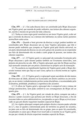 87LIV. II — Do povo de Deus
Art. 1
DOS VIGÁRIOS GERAIS E EPISCOPAIS
Cân. 475 — § 1. Em cada diocese deve ser constituído pelo Bispo diocesano
um Vigário geral, que munido de poder ordinário, nos termos dos cânones seguin-
tes, auxilie o mesmo no governo de toda a diocese.
§ 2. Tenha-se como regra geral constituir-se um único Vigário geral, a não ser
que a extensão da diocese ou o número dos habitantes ou outras razões pastorais
aconselhem outra coisa.
Cân. 476 — Quando o bom governo da diocese o exigir, podem também ser
constituídos pelo Bispo diocesano um ou mais Vigários episcopais, que têm o
mesmo poder ordinário que compete ao Vigário geral pelo direito universal, ou
em parte determinada da diocese ou em certo género de assuntos ou no respeitante
aos fiéis de determinado rito ou ainda a certo grupo de pessoas, nos termos dos
cânones seguintes.
Cân. 477 — § 1. O Vigário geral e o episcopal são nomeados livremente pelo
Bispo diocesano e pelo mesmo podem também ser livremente removidos, sem
prejuízo do prescrito no cân. 406; o Vigário episcopal, que não for Bispo auxiliar,
seja nomeado somente por um prazo a determinar no próprio acto da nomeação.
§ 2. Na ausência ou impedimento legítimo do Vigário geral, pode o Bispo dio-
cesano nomear outro que faça as suas vezes; aplica-se a mesma norma ao vigário
episcopal.
Cân. 478 — § 1. O Vigário geral e o episcopal sejam sacerdotes de não menos
de trinta anos de idade, doutores ou licenciados em direito canónico ou em teolo-
gia, ou ao menos verdadeiramente peritos nestas disciplinas, e recomendados pela
sã doutrina, probidade, prudência e experiência dos assuntos.
§ 2. O ofício de Vigário geral e episcopal não é compatível com o múnus de
cónego penitenciário, nem pode conferir-se aos consanguíneos do Bispo até ao
quarto grau.
Cân. 479 — § 1. Ao Vigário geral, em virtude do ofício, compete em toda a
diocese o poder executivo que pertence por direito ao Bispo diocesano, a fim de
executar todos os actos administrativos, exceptuados os que o Bispo se tiver reser-
vado ou que por direito requeiram mandato especial do Bispo.
§ 2. Ao vigário episcopal compete pelo próprio direito o mesmo poder referido
no § 1, mas só quanto a determinada parte do território ou género de assuntos,
ou para com os fiéis de determinado rito ou grupo, para os quais foi constituído,
exceptuados os casos que o Bispo tiver reservado a si mesmo ou ao Vigário geral,
ou que por virtude do direito requeiram mandato especial do Bispo.
PARTE II — Da constituição hierárquica da Igreja
 