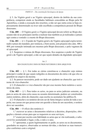 88 LIV. II — Do povo de Deus
§ 3. Ao Vigário geral e ao Vigário episcopal, dentro do âmbito da sua com-
petência, competem ainda as faculdades habituais concedidas ao Bispo pela Sé
Apostólica, e ainda a execução dos rescritos, a não ser que outra coisa se haja ex-
pressamente determinado ou tiver sido escolhida a competência pessoal do Bispo
diocesano.
Cân. 480 — O Vigário geral e o Vigário episcopal devem referir ao Bispo dio-
cesano não só as principais tarefas a realizar mas também as já realizadas e jamais
agir contra a vontade e a mente do Bispo diocesano.
Cân. 481 — § 1. O poder do Vigário geral e do Vigário episcopal expira termi-
nado o prazo do mandato, por renúncia, e bem assim, sem prejuízo dos câns. 406 e
409, por remoção intimada aos mesmos pelo Bispo diocesano, e pela vagatura da
sé episcopal.
§ 2. Suspenso o múnus do Bispo diocesano, fica suspenso o poder do Vigário
geral e do Vigário episcopal, a não ser que sejam dotados da dignidade episcopal.
Art. 2
DO CHANCELER E DOS OUTROS NOTÁRIOS E DOS ARQUIVOS
Cân. 482 — § 1. Em todas as cúrias constitua-se o chanceler cujo múnus
principal é cuidar de que sejam redigidos os documentos da cúria e de que eles se
guardem no arquivo da mesma.
§ 2. Se parecer necessário, pode ser dado um ajudante ao chanceler, que terá o
nome de vice-chanceler.
§ 3. O chanceler e o vice-chanceler são por esse mesmo facto notários e secre-
tários da cúria.
Cân. 483 — § 1. Para todos os actos, ou para os actos judiciais somente, ou
para os actos de uma certa causa ou assunto determinado, podem ser constituídos
outros notários, além do chanceler, cuja escrita ou assinatura faz pública fé.
§ 2. O chanceler e os notários devem ser de fama íntegra e acima de toda a sus-
peita; nas causas em que possa estar em questão a fama de um sacerdote, o notário
deve ser sacerdote.
Cân. 484 — O ofício dos notários é:
1.° escrever as actas e documentos relativos a decretos, disposições, obri-
gações e demais coisas para que se requerem os seus serviços;
2.º exarar por escrito com fidelidade os actos que se vão realizando, e subs-
crevê-los assinalando o lugar, o dia, o mês e o ano;
3.° apresentar, a quem legitimamente os pedir, os actos ou os documentos,
guardados no arquivo, observadas as normas devidas, e declarar as suas transcri-
ções conformes com o original.
PARTE II — Da constituição hierárquica da Igreja
 