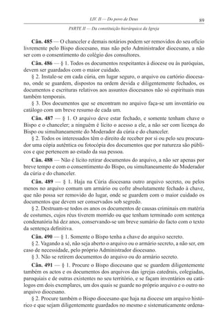 89LIV. II — Do povo de Deus
Cân. 485 — O chanceler e demais notários podem ser removidos do seu ofício
livremente pelo Bispo diocesano, mas não pelo Administrador diocesano, a não
ser com o consentimento do colégio dos consultores.
Cân. 486 — § 1. Todos os documentos respeitantes à diocese ou às paróquias,
devem ser guardados com o maior cuidado.
§ 2. Instale-se em cada cúria, em lugar seguro, o arquivo ou cartório diocesa-
no, onde se guardem, dispostos na ordem devida e diligentemente fechados, os
documentos e escrituras relativos aos assuntos diocesanos não só espirituais mas
também temporais.
§ 3. Dos documentos que se encontram no arquivo faça-se um inventário ou
catálogo com um breve resumo de cada um.
Cân. 487 — § 1. O arquivo deve estar fechado, e somente tenham chave o
Bispo e o chanceler; a ninguém é lícito o acesso a ele, a não ser com licença do
Bispo ou simultaneamente do Moderador da cúria e do chanceler.
§ 2. Todos os interessados têm o direito de receber por si ou pelo seu procura-
dor uma cópia autêntica ou fotocópia dos documentos que por natureza são públi-
cos e que pertencem ao estado da sua pessoa.
Cân. 488 — Não é lícito retirar documentos do arquivo, a não ser apenas por
breve tempo e com o consentimento do Bispo, ou simultaneamente do Moderador
da cúria e do chanceler.
Cân. 489 — § 1. Haja na Cúria diocesana outro arquivo secreto, ou pelos
menos no arquivo comum um armário ou cofre absolutamente fechado à chave,
que não possa ser removido do lugar, onde se guardem com o maior cuidado os
documentos que devem ser conservados sob segredo.
§ 2. Destruam-se todos os anos os documentos de causas criminais em matéria
de costumes, cujos réus tiverem morrido ou que tenham terminado com sentença
condenatória há dez anos, conservando-se um breve sumário do facto com o texto
da sentença definitiva.
Cân. 490 — § 1. Somente o Bispo tenha a chave do arquivo secreto.
§ 2. Vagando a sé, não seja aberto o arquivo ou o armário secreto, a não ser, em
caso de necessidade, pelo próprio Administrador diocesano.
§ 3. Não se retirem documentos do arquivo ou do armário secreto.
Cân. 491 — § 1. Procure o Bispo diocesano que se guardem diligentemente
também os actos e os documentos dos arquivos das igrejas catedrais, colegiadas,
paroquiais e de outras existentes no seu território, e se façam inventários ou catá-
logos em dois exemplares, um dos quais se guarde no próprio arquivo e o outro no
arquivo diocesano.
§ 2. Procure também o Bispo diocesano que haja na diocese um arquivo histó-
rico e que sejam diligentemente guardados no mesmo e sistematicamente ordena-
PARTE II — Da constituição hierárquica da Igreja
 