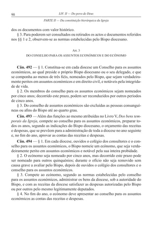 90 LIV. II — Do povo de Deus
dos os documentos com valor histórico.
§ 3. Para poderem ser consultados ou retirados os actos e documentos referidos
nos §§ 1 e 2, observem-se as normas estabelecidas pelo Bispo diocesano.
Art. 3
DO CONSELHO PARA OS ASSUNTOS ECONÓMICOS E DO ECÓNOMO
Cân. 492 — § 1. Constitua-se em cada diocese um Conselho para os assuntos
económicos, ao qual preside o próprio Bispo diocesano ou o seu delegado, e que
se componha ao menos de três fiéis, nomeados pelo Bispo, que sejam verdadeira-
mente peritos em assuntos económicos e em direito civil, e notáveis pela integrida-
de de vida.
§ 2. Os membros do conselho para os assuntos económicos sejam nomeados
por cinco anos; decorrido este prazo, podem ser reconduzidos por outros períodos
de cinco anos.
§ 3. Do conselho de assuntos económicos são excluídas as pessoas consanguí-
neas ou afins do Bispo até ao quarto grau.
Cân. 493 — Além das funções ao mesmo atribuídas no Livro V, Dos bens tem-
porais da Igreja, compete ao conselho para os assuntos económicos, preparar to-
dos os anos, segundo as indicações do Bispo diocesano, o orçamento das receitas
e despesas, que se prevêem para a administração de toda a diocese no ano seguinte
e, no fim do ano, aprovar as contas das receitas e despesas.
Cân. 494 — § 1. Em cada diocese, ouvidos o colégio dos consultores e o con-
selho para os assuntos económicos, o Bispo nomeie um ecónomo, que seja verda-
deiramente perito em assuntos económicos e notável pela sua inteira probidade.
§ 2. O ecónomo seja nomeado por cinco anos, mas decorrido este prazo pode
ser nomeado para outros quinquénios; durante o ofício não seja removido sem
causa grave a avaliar pelo Bispo, depois de ouvidos o colégio dos consultores e o
conselho para os assuntos económicos.
§ 3. Compete ao ecónomo, segundo as normas estabelecidas pelo conselho
para os assuntos económicos, administrar os bens da diocese, sob a autoridade do
Bispo, e com as receitas da diocese satisfazer as despesas autorizadas pelo Bispo
ou por outros pelo mesmo legitimamente deputados.
§ 4. No fim do ano, o ecónomo deve apresentar ao conselho para os assuntos
económicos as contas das receitas e despesas.
PARTE II — Da constituição hierárquica da Igreja
 