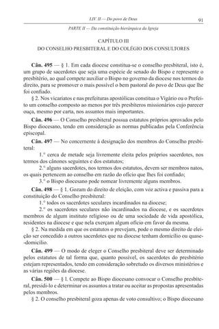 91LIV. II — Do povo de Deus
CAPÍTULO III
DO CONSELHO PRESBITERAL E DO COLÉGIO DOS CONSULTORES
Cân. 495 — § 1. Em cada diocese constitua-se o conselho presbiteral, isto é,
um grupo de sacerdotes que seja uma espécie de senado do Bispo e represente o
presbitério, ao qual compete auxiliar o Bispo no governo da diocese nos termos do
direito, para se promover o mais possível o bem pastoral do povo de Deus que lhe
foi confiado.
§ 2. Nos vicariatos e nas prefeituras apostólicas constitua o Vigário ou o Prefei-
to um conselho composto ao menos por três presbíteros missionários cujo parecer
ouça, mesmo por carta, nos assuntos mais importantes.
Cân. 496 — O Conselho presbiteral possua estatutos próprios aprovados pelo
Bispo diocesano, tendo em consideração as normas publicadas pela Conferência
episcopal.
Cân. 497 — No concernente à designação dos membros do Conselho presbi-
teral:
1.° cerca de metade seja livremente eleita pelos próprios sacerdotes, nos
termos dos cânones seguintes e dos estatutos;
2.° alguns sacerdotes, nos termos dos estatutos, devem ser membros natos,
os quais pertencem ao conselho em razão do ofício que lhes foi confiado;
3.° o Bispo diocesano pode nomear livremente alguns membros.
Cân. 498 — § 1. Gozam do direito de eleição, com voz activa e passiva para a
constituição do Conselho presbiteral:
1.° todos os sacerdotes seculares incardinados na diocese;
2.° os sacerdotes seculares não incardinados na diocese, e os sacerdotes
membros de algum instituto religioso ou de uma sociedade de vida apostólica,
residentes na diocese e que nela exerçam algum ofício em favor da mesma.
§ 2. Na medida em que os estatutos o prevejam, pode o mesmo direito de elei-
ção ser concedido a outros sacerdotes que na diocese tenham domicílio ou quase-
-domicílio.
Cân. 499 — O modo de eleger o Conselho presbiteral deve ser determinado
pelos estatutos de tal forma que, quanto possível, os sacerdotes do presbitério
estejam representados, tendo em consideração sobretudo os diversos ministérios e
as várias regiões da diocese.
Cân. 500 — § l. Compete ao Bispo diocesano convocar o Conselho presbite-
ral, presidi-lo e determinar os assuntos a tratar ou aceitar as propostas apresentadas
pelos membros.
§ 2. O conselho presbiteral goza apenas de voto consultivo; o Bispo diocesano
PARTE II — Da constituição hierárquica da Igreja
 
