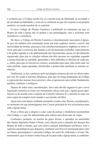 XII Código de Direito Canónico
é evidente que o Código recebe em si a mesma nota de fidelidade na novidade e
de novidade na fidelidade, e com ela se conforma no que diz respeito à sua própria
matéria e ao modo peculiar de se exprimir.
O novo Código de Direito Canónico é publicado no momento em que os
Bispos de toda a Igreja não só pedem a sua promulgação, mas a solicitam com
insistência e veemência.
De facto, o Código de Direito Canónico é absolutamente necessário à Igreja.
Já que ela também está constituída como um todo orgânico social e visível, tem
necessidade de normas, para que a sua estrutura hierárquica e orgânica se torne vi-
sível, para que o exercício das funções a ela divinamente confiadas, especialmente
a do poder sagrado e a da administração dos Sacramentos, possa ser devidamente
organizado, para que as relações mútuas dos fiéis possam ser reguladas segundo
a justiça baseada na caridade, garantidos e bem definidos os direitos de cada um,
e, enfim, para que as iniciativas comuns, assumidas para uma vida cristã cada vez
mais perfeita, sejam apoiadas, fortalecidas e promovidas mediante as normas ca-
nónicas.
Finalmente, as leis canónicas pela sua própria natureza devem ser observadas;
por isso foi usada a máxima diligência, para que na longa preparação do Código
a expressão das normas fosse precisa e elas se apoiassem num sólido fundamento
jurídico, canónico e teológico.
Depois de todas estas considerações, deve sem dúvida augurar-se que a nova
legislação canónica se torne um instrumento eficaz com que a Igreja possa aper-
feiçoar-se de acordo com o espírito do Concílio Vaticano II, e mostrar-se cada vez
mais capaz de cumprir neste mundo a sua missão salvífica.
Apraz-nos com ânimo confiante transmitir a todos estas Nossas considerações,
no momento em que promulgamos este Corpus principal de leis eclesiásticas para
toda a Igreja latina.
Praza a Deus que a alegria e a paz a par da justiça e obediência recomendem
este Código, e o que for determinado pela cabeça seja observado no corpo.
Confiantes, portanto, no auxílio da graça divina, e apoiados na autoridade
dos Santos Apóstolos Pedro e Paulo, com ciência certa e anuindo aos desejos dos
Bispos de todo o mundo, que com afecto colegial trabalharam conNosco, com a
suprema autoridade de que dispomos, mediante esta Nossa Constituição para valer
no futuro, promulgamos o presente Código, tal como foi elaborado e revisto. De-
terminamos, que no futuro tenha força de lei para toda a Igreja latina, e confiamo-
 