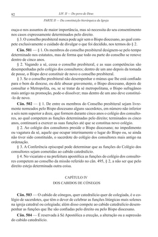 92 LIV. II — Do povo de Deus
ouça-o nos assuntos de maior importância, mas só necessita do seu consentimento
nos casos expressamente determinados pelo direito.
§ 3. O conselho presbiteral nunca pode agir sem o Bispo diocesano, ao qual com-
pete exclusivamente o cuidado de divulgar o que foi decidido, nos termos do § 2.
Cân. 501 — § 1. Os membros do conselho presbiteral designem-se pelo tempo
determinado nos estatutos, mas de forma que todo ou parte do conselho se renove
dentro de cinco anos.
§ 2. Vagando a sé, cessa o conselho presbiteral, e as suas competências são
desempenhadas pelo colégio dos consultores; dentro de um ano depois da tomada
de posse, o Bispo deve constituir de novo o conselho presbiteral.
§ 3. Se o conselho presbiteral não desempenhar o múnus que lhe está confiado
para o bem da diocese, ou dele abusar gravemente, o Bispo diocesano, depois de
consultar o Metropolita, ou, se se tratar da sé metropolitana, o Bispo sufragâneo
mais antigo na promoção, pode-o dissolver; mas dentro de um ano deve constituí-
-lo de novo.
Cân. 502 — § 1. De entre os membros do Conselho presbiteral sejam livre-
mente nomeados pelo Bispo diocesano alguns sacerdotes, em número não inferior
a seis nem superior a doze, que formem durante cinco anos o colégio dos consulto-
res, ao qual competem as funções determinadas pelo direito; terminados os cinco
anos, continuará a exercer as suas funções até que se constitua novo colégio.
§ 2. Ao colégio dos consultores preside o Bispo diocesano; no impedimento
ou vagatura da sé, aquele que ocupar interinamente o lugar do Bispo ou, se ainda
não tiver sido constituído, o sacerdote do colégio dos consultores mais antigo na
ordenação.
§ 3. A Conferência episcopal pode determinar que as funções do Colégio dos
consultores sejam cometidas ao cabido catedralício.
§ 4. No vicariato e na prefeitura apostólica as funções do colégio dos consulto-
res competem ao conselho da missão referido no cân. 495, § 2, a não ser que pelo
direito esteja determinada outra coisa.
CAPÍTULO IV
DOS CABIDOS DE CÓNEGOS
Cân. 503 — O cabido de cónegos, quer catedralício quer de colegiada, é o co-
légio de sacerdotes, que têm o dever de celebrar as funções litúrgicas mais solenes
na igreja catedral ou colegiada; além disso compete ao cabido catedralício desem-
penhar as funções que lhe são confiadas pelo direito ou pelo Bispo diocesano.
Cân. 504 — É reservada à Sé Apostólica a erecção, a alteração ou a supressão
do cabido catedralício.
PARTE II — Da constituição hierárquica da Igreja
 