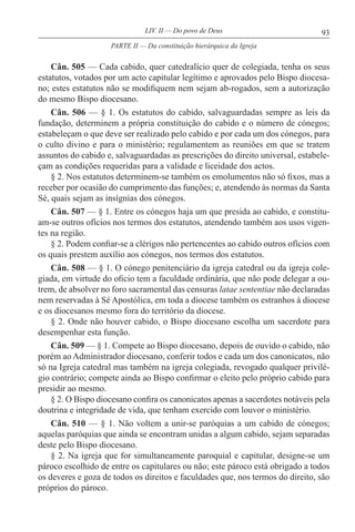 93LIV. II — Do povo de Deus
Cân. 505 — Cada cabido, quer catedralício quer de colegiada, tenha os seus
estatutos, votados por um acto capitular legítimo e aprovados pelo Bispo diocesa-
no; estes estatutos não se modifiquem nem sejam ab-rogados, sem a autorização
do mesmo Bispo diocesano.
Cân. 506 — § 1. Os estatutos do cabido, salvaguardadas sempre as leis da
fundação, determinem a própria constituição do cabido e o número de cónegos;
estabeleçam o que deve ser realizado pelo cabido e por cada um dos cónegos, para
o culto divino e para o ministério; regulamentem as reuniões em que se tratem
assuntos do cabido e, salvaguardadas as prescrições do direito universal, estabele-
çam as condições requeridas para a validade e liceidade dos actos.
§ 2. Nos estatutos determinem-se também os emolumentos não só fixos, mas a
receber por ocasião do cumprimento das funções; e, atendendo às normas da Santa
Sé, quais sejam as insígnias dos cónegos.
Cân. 507 — § 1. Entre os cónegos haja um que presida ao cabido, e constitu-
am-se outros ofícios nos termos dos estatutos, atendendo também aos usos vigen-
tes na região.
§ 2. Podem confiar-se a clérigos não pertencentes ao cabido outros ofícios com
os quais prestem auxílio aos cónegos, nos termos dos estatutos.
Cân. 508 — § 1. O cónego penitenciário da igreja catedral ou da igreja cole-
giada, em virtude do oficio tem a faculdade ordinária, que não pode delegar a ou-
trem, de absolver no foro sacramental das censuras latae sententiae não declaradas
nem reservadas à Sé Apostólica, em toda a diocese também os estranhos à diocese
e os diocesanos mesmo fora do território da diocese.
§ 2. Onde não houver cabido, o Bispo diocesano escolha um sacerdote para
desempenhar esta função.
Cân. 509 — § 1. Compete ao Bispo diocesano, depois de ouvido o cabido, não
porém ao Administrador diocesano, conferir todos e cada um dos canonicatos, não
só na Igreja catedral mas também na igreja colegiada, revogado qualquer privilé-
gio contrário; compete ainda ao Bispo confirmar o eleito pelo próprio cabido para
presidir ao mesmo.
§ 2. O Bispo diocesano confira os canonicatos apenas a sacerdotes notáveis pela
doutrina e integridade de vida, que tenham exercido com louvor o ministério.
Cân. 510 — § 1. Não voltem a unir-se paróquias a um cabido de cónegos;
aquelas paróquias que ainda se encontram unidas a algum cabido, sejam separadas
deste pelo Bispo diocesano.
§ 2. Na igreja que for simultaneamente paroquial e capitular, designe-se um
pároco escolhido de entre os capitulares ou não; este pároco está obrigado a todos
os deveres e goza de todos os direitos e faculdades que, nos termos do direito, são
próprios do pároco.
PARTE II — Da constituição hierárquica da Igreja
 