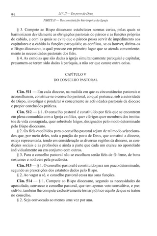 94 LIV. II — Do povo de Deus
§ 3. Compete ao Bispo diocesano estabelecer normas certas, pelas quais se
harmonizem devidamente as obrigações pastorais do pároco e as funções próprias
do cabido, e com as quais se evite que o pároco possa servir de impedimento aos
capitulares e o cabido às funções paroquiais; os conflitos, se os houver, dirima-os
o Bispo diocesano, o qual procure em primeiro lugar que se atenda conveniente-
mente às necessidades pastorais dos fiéis.
§ 4. As esmolas que são dadas à igreja simultaneamente paroquial e capitular,
presumem-se terem sido dadas à paróquia, a não ser que conste outra coisa.
CAPÍTULO V
DO CONSELHO PASTORAL
Cân. 511 — Em cada diocese, na medida em que as circunstâncias pastorais o
aconselharem, constitua-se o conselho pastoral, ao qual pertence, sob a autoridade
do Bispo, investigar e ponderar o concernente às actividades pastorais da diocese
e propor conclusões práticas.
Cân. 512 — § 1. O conselho pastoral é constituído por fiéis que se encontrem
em plena comunhão com a Igreja católica, quer clérigos quer membros dos institu-
tos de vida consagrada, quer sobretudo leigos, designados pelo modo determinado
pelo Bispo diocesano.
§ 2. Os fiéis escolhidos para o conselho pastoral sejam de tal modo selecciona-
dos que, por meio deles, toda a porção do povo de Deus, que constitui a diocese,
esteja representada, tendo em consideração as diversas regiões da diocese, as con-
dições sociais e as profissões e ainda a parte que cada um exerce no apostolado
individualmente ou em conjunto com outros.
§ 3. Para o conselho pastoral não se escolham senão fiéis de fé firme, de bons
costumes e notáveis pela prudência.
Cân. 513 — § 1. O conselho pastoral é constituído para um prazo determinado,
segundo as prescrições dos estatutos dados pelo Bispo.
§ 2. Ao vagar a sé, o conselho pastoral cessa nas suas funções.
Cân. 514 — § 1. Compete ao Bispo diocesano, segundo as necessidades do
apostolado, convocar o conselho pastoral, que tem apenas voto consultivo, e pre-
sidi-lo; também lhe compete exclusivamente tornar público aquilo de que se tratou
no conselho.
§ 2. Seja convocado ao menos uma vez por ano.
PARTE II — Da constituição hierárquica da Igreja
 
