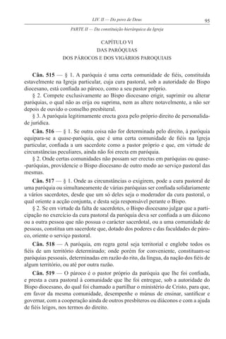 95LIV. II — Do povo de Deus
CAPÍTULO VI
DAS PARÓQUIAS
DOS PÁROCOS E DOS VIGÁRIOS PAROQUIAIS
Cân. 515 — § 1. A paróquia é uma certa comunidade de fiéis, constituída
estavelmente na Igreja particular, cuja cura pastoral, sob a autoridade do Bispo
diocesano, está confiada ao pároco, como a seu pastor próprio.
§ 2. Compete exclusivamente ao Bispo diocesano erigir, suprimir ou alterar
paróquias, o qual não as erija ou suprima, nem as altere notavelmente, a não ser
depois de ouvido o conselho presbiteral.
§ 3. A paróquia legitimamente erecta goza pelo próprio direito de personalida-
de jurídica.
Cân. 516 — § 1. Se outra coisa não for determinada pelo direito, à paróquia
equipara-se a quase-paróquia, que é uma certa comunidade de fiéis na Igreja
particular, confiada a um sacerdote como a pastor próprio e que, em virtude de
circunstâncias peculiares, ainda não foi erecta em paróquia.
§ 2. Onde certas comunidades não possam ser erectas em paróquias ou quase-
-paróquias, providencie o Bispo diocesano de outro modo ao serviço pastoral das
mesmas.
Cân. 517 — § 1. Onde as circunstâncias o exigirem, pode a cura pastoral de
uma paróquia ou simultaneamente de várias paróquias ser confiada solidariamente
a vários sacerdotes, desde que um só deles seja o moderador da cura pastoral, o
qual oriente a acção conjunta, e desta seja responsável perante o Bispo.
§ 2. Se em virtude da falta de sacerdotes, o Bispo diocesano julgar que a parti-
cipação no exercício da cura pastoral da paróquia deva ser confiada a um diácono
ou a outra pessoa que não possua o carácter sacerdotal, ou a uma comunidade de
pessoas, constitua um sacerdote que, dotado dos poderes e das faculdades de páro-
co, oriente o serviço pastoral.
Cân. 518 — A paróquia, em regra geral seja territorial e englobe todos os
fiéis de um território determinado; onde porém for conveniente, constituam-se
paróquias pessoais, determinadas em razão do rito, da língua, da nação dos fiéis de
algum território, ou até por outra razão.
Cân. 519 — O pároco é o pastor próprio da paróquia que lhe foi confiada,
e presta a cura pastoral à comunidade que lhe foi entregue, sob a autoridade do
Bispo diocesano, do qual foi chamado a partilhar o ministério de Cristo, para que,
em favor da mesma comunidade, desempenhe o múnus de ensinar, santificar e
governar, com a cooperação ainda de outros presbíteros ou diáconos e com a ajuda
de fiéis leigos, nos termos do direito.
PARTE II — Da constituição hierárquica da Igreja
 