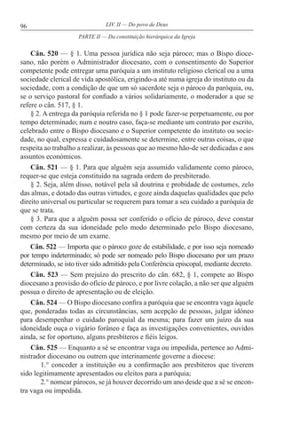 96 LIV. II — Do povo de Deus
Cân. 520 — § 1. Uma pessoa jurídica não seja pároco; mas o Bispo dioce-
sano, não porém o Administrador diocesano, com o consentimento do Superior
competente pode entregar uma paróquia a um instituto religioso clerical ou a uma
sociedade clerical de vida apostólica, erigindo-a até numa igreja do instituto ou da
sociedade, com a condição de que um só sacerdote seja o pároco da paróquia, ou,
se o serviço pastoral for confiado a vários solidariamente, o moderador a que se
refere o cân. 517, § 1.
§ 2. A entrega da paróquia referida no § 1 pode fazer-se perpetuamente, ou por
tempo determinado; num e noutro caso, faça-se mediante um contrato por escrito,
celebrado entre o Bispo diocesano e o Superior competente do instituto ou socie-
dade, no qual, expressa e cuidadosamente se determine, entre outras coisas, o que
respeita ao trabalho a realizar, às pessoas que ao mesmo hão-de ser dedicadas e aos
assuntos económicos.
Cân. 521 — § 1. Para que alguém seja assumido validamente como pároco,
requer-se que esteja constituído na sagrada ordem do presbiterado.
§ 2. Seja, além disso, notável pela sã doutrina e probidade de costumes, zelo
das almas, e dotado das outras virtudes, e goze ainda daquelas qualidades que pelo
direito universal ou particular se requerem para tomar a seu cuidado a paróquia de
que se trata.
§ 3. Para que a alguém possa ser conferido o ofício de pároco, deve constar
com certeza da sua idoneidade pelo modo determinado pelo Bispo diocesano,
mesmo por meio de um exame.
Cân. 522 — Importa que o pároco goze de estabilidade, e por isso seja nomeado
por tempo indeterminado; só pode ser nomeado pelo Bispo diocesano por um prazo
determinado, se isto tiver sido admitido pela Conferência episcopal, mediante decreto.
Cân. 523 — Sem prejuízo do prescrito do cân. 682, § 1, compete ao Bispo
diocesano a provisão do ofício de pároco, e por livre colação, a não ser que alguém
possua o direito de apresentação ou de eleição.
Cân. 524 — O Bispo diocesano confira a paróquia que se encontra vaga àquele
que, ponderadas todas as circunstâncias, sem acepção de pessoas, julgar idóneo
para desempenhar o cuidado paroquial da mesma; para fazer um juízo da sua
idoneidade ouça o vigário forâneo e faça as investigações convenientes, ouvidos
ainda, se for oportuno, alguns presbíteros e fiéis leigos.
Cân. 525 — Enquanto a sé se encontrar vaga ou impedida, pertence ao Admi-
nistrador diocesano ou outrem que interinamente governe a diocese:
1.° conceder a instituição ou a confirmação aos presbíteros que tiverem
sido legitimamente apresentados ou eleitos para a paróquia;
2.° nomear párocos, se já houver decorrido um ano desde que a sé se encon-
tra vaga ou impedida.
PARTE II — Da constituição hierárquica da Igreja
 